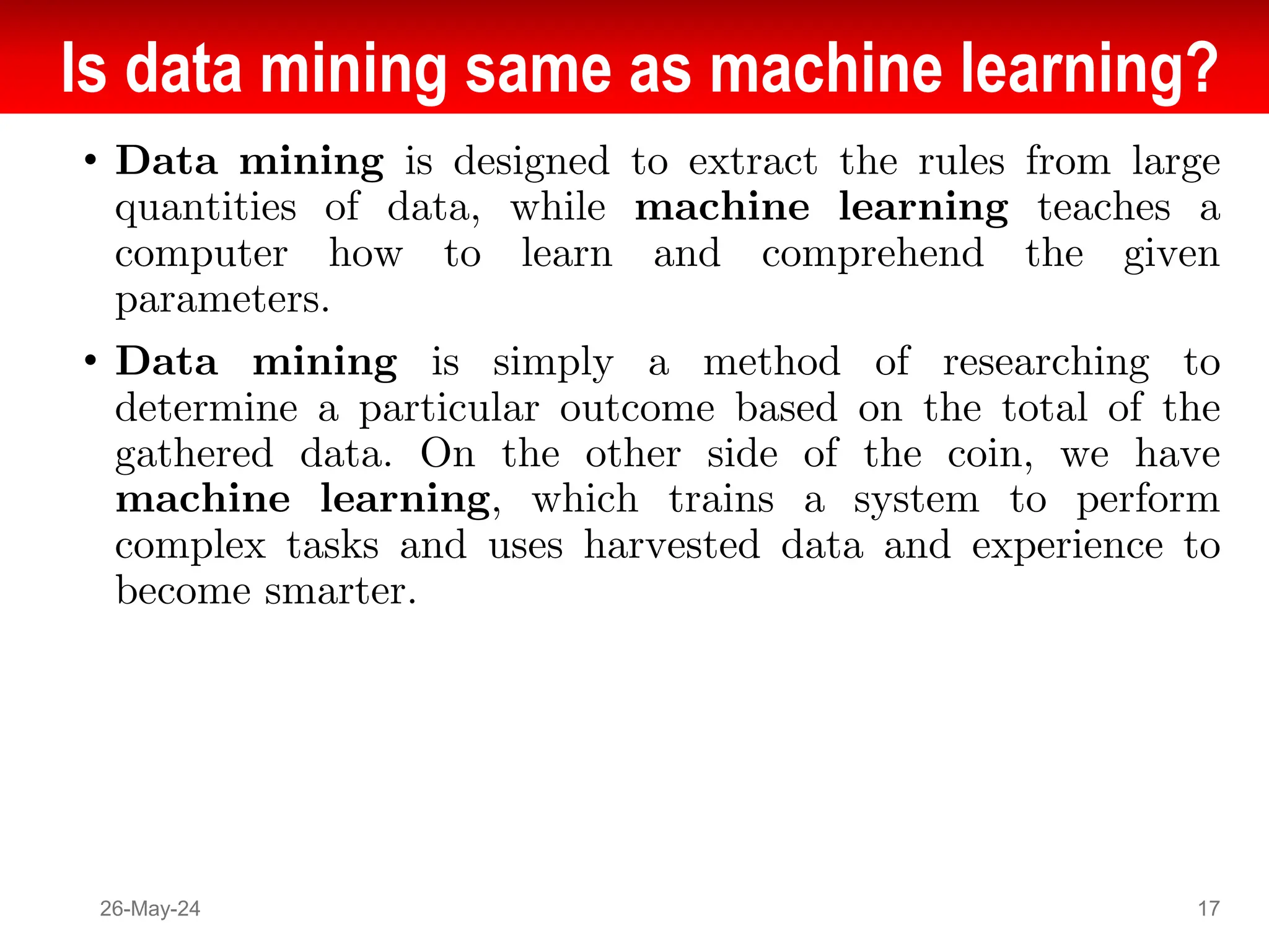 Is data mining same as machine learning?
• Data mining is designed to extract the rules from large
quantities of data, while machine learning teaches a
computer how to learn and comprehend the given
parameters.
• Data mining is simply a method of researching to
determine a particular outcome based on the total of the
gathered data. On the other side of the coin, we have
machine learning, which trains a system to perform
complex tasks and uses harvested data and experience to
become smarter.
26-May-24 17
 