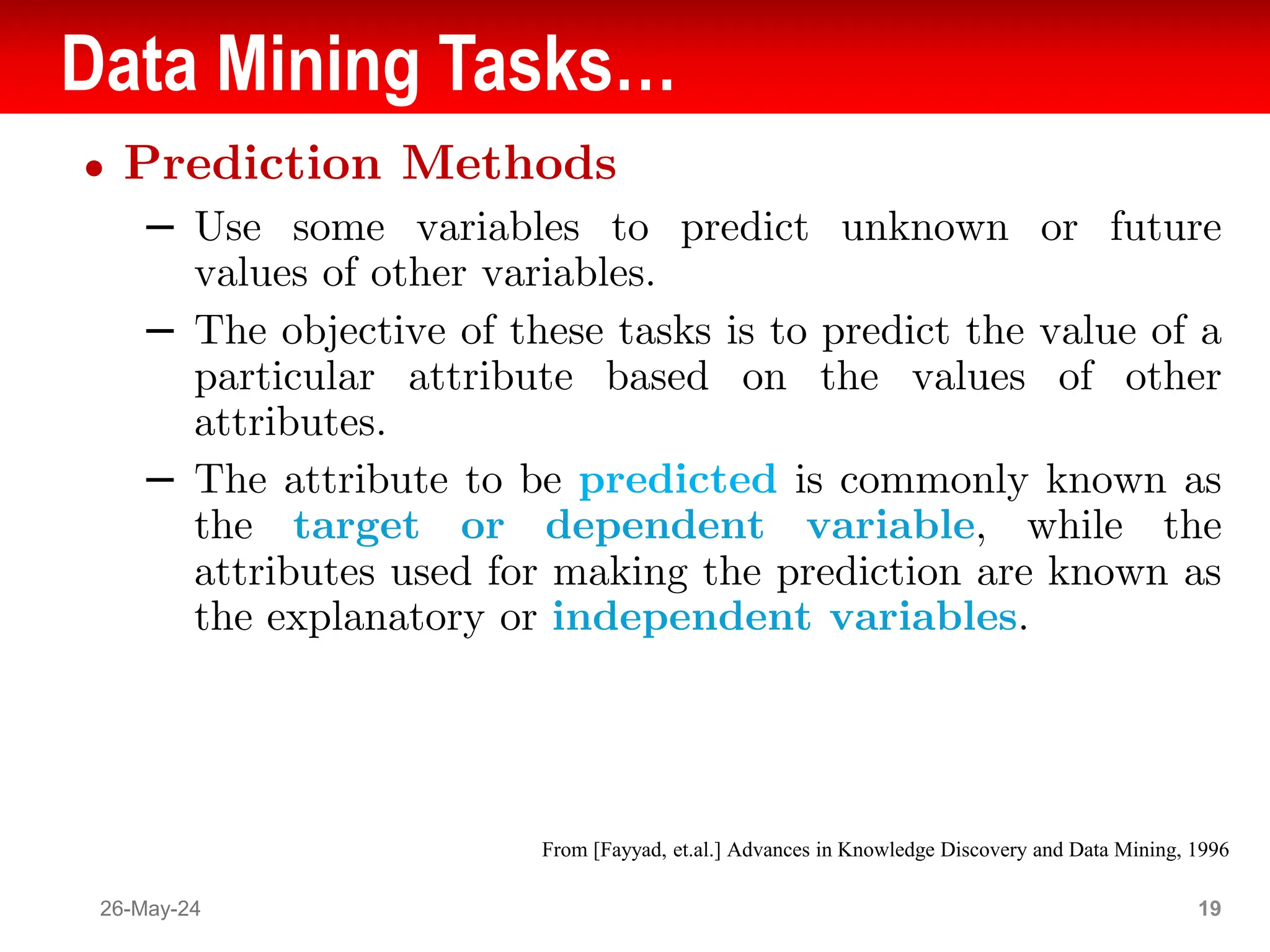 Data Mining Tasks…
● Prediction Methods
– Use some variables to predict unknown or future
values of other variables.
– The objective of these tasks is to predict the value of a
particular attribute based on the values of other
attributes.
– The attribute to be predicted is commonly known as
the target or dependent variable, while the
attributes used for making the prediction are known as
the explanatory or independent variables.
26-May-24 19
From [Fayyad, et.al.] Advances in Knowledge Discovery and Data Mining, 1996
 
