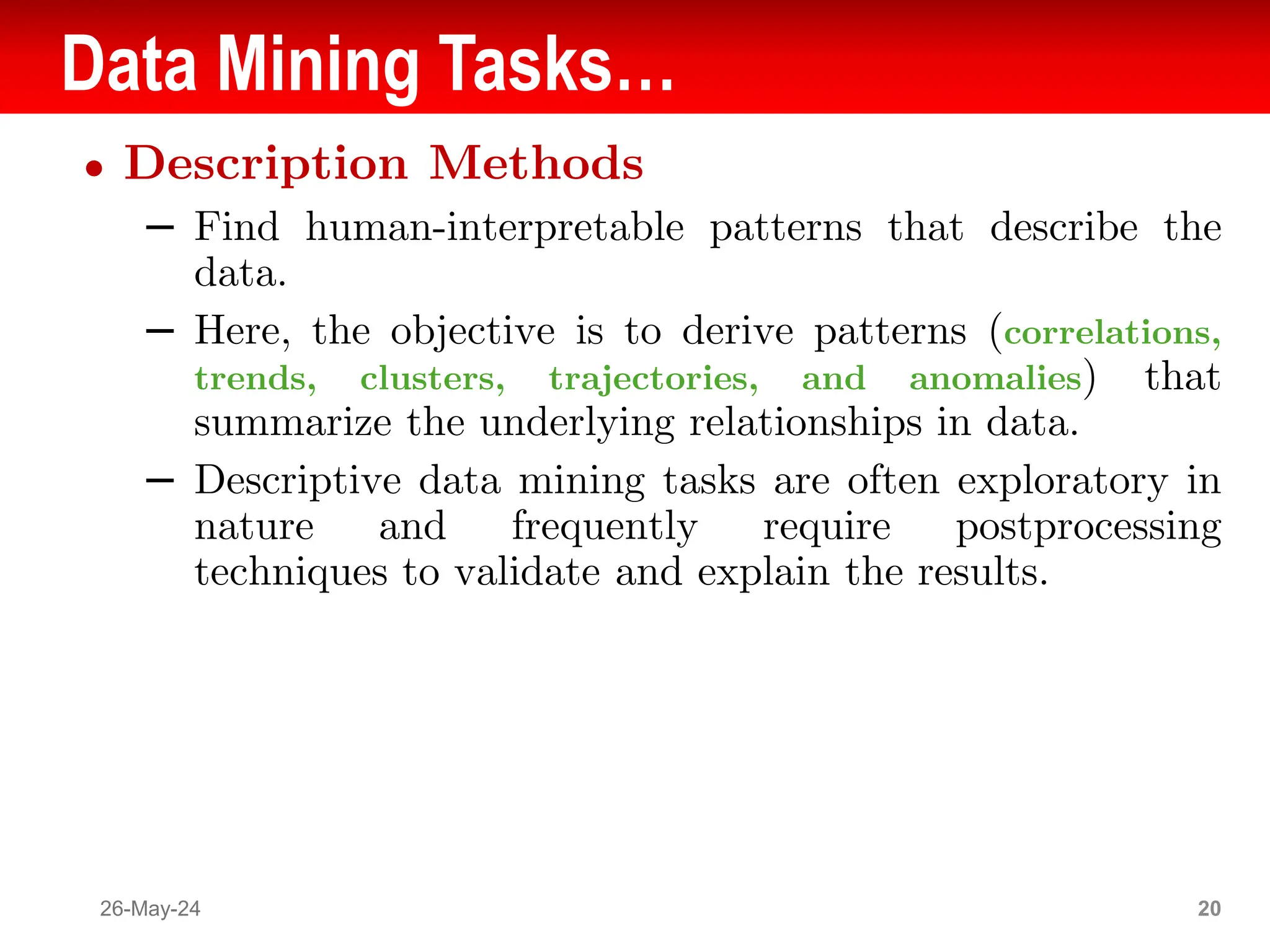 Data Mining Tasks…
● Description Methods
– Find human-interpretable patterns that describe the
data.
– Here, the objective is to derive patterns (correlations,
trends, clusters, trajectories, and anomalies) that
summarize the underlying relationships in data.
– Descriptive data mining tasks are often exploratory in
nature and frequently require postprocessing
techniques to validate and explain the results.
26-May-24 20
 