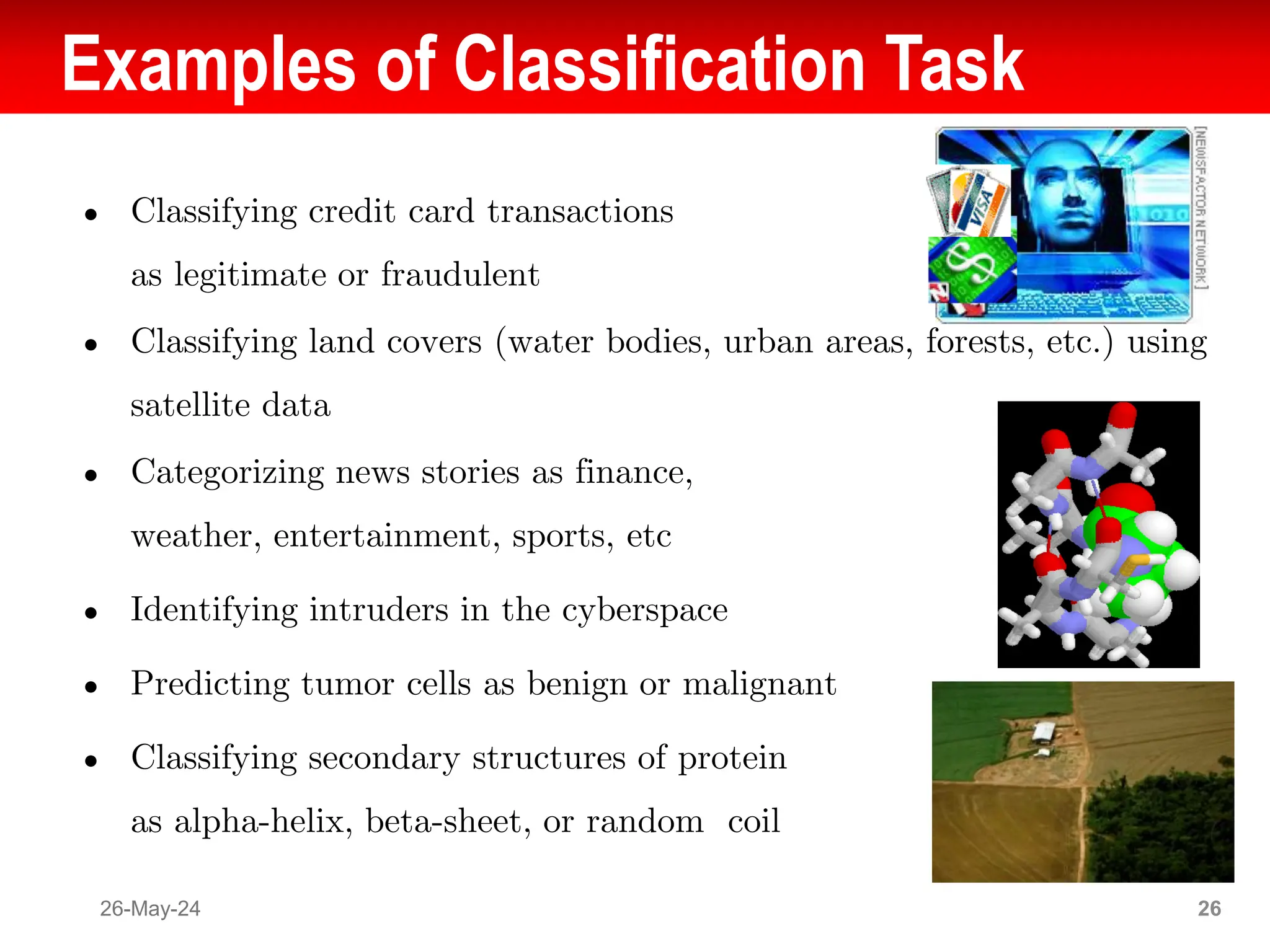 Examples of Classification Task
● Classifying credit card transactions
as legitimate or fraudulent
● Classifying land covers (water bodies, urban areas, forests, etc.) using
satellite data
● Categorizing news stories as finance,
weather, entertainment, sports, etc
● Identifying intruders in the cyberspace
● Predicting tumor cells as benign or malignant
● Classifying secondary structures of protein
as alpha-helix, beta-sheet, or random coil
26-May-24 26
 