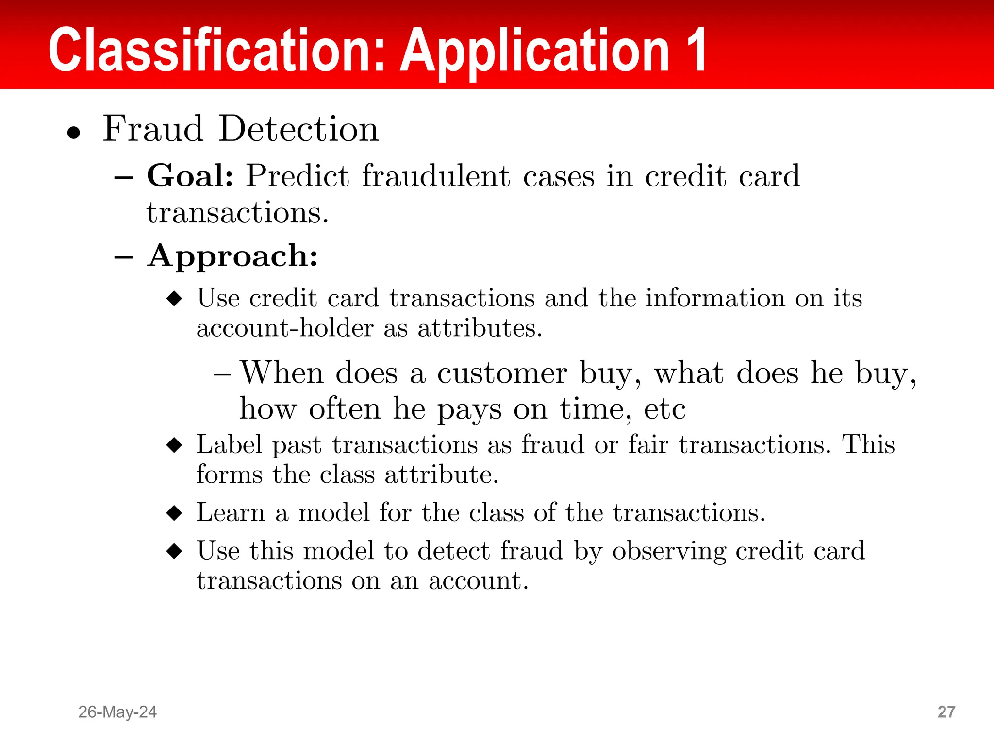 Classification: Application 1
● Fraud Detection
– Goal: Predict fraudulent cases in credit card
transactions.
– Approach:
◆ Use credit card transactions and the information on its
account-holder as attributes.
– When does a customer buy, what does he buy,
how often he pays on time, etc
◆ Label past transactions as fraud or fair transactions. This
forms the class attribute.
◆ Learn a model for the class of the transactions.
◆ Use this model to detect fraud by observing credit card
transactions on an account.
26-May-24 27
 
