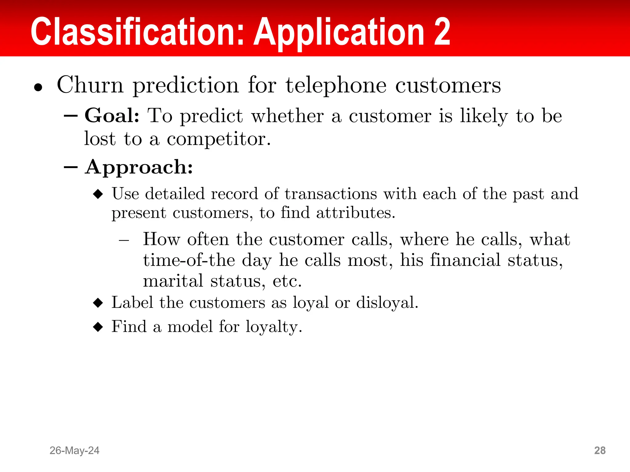 Classification: Application 2
● Churn prediction for telephone customers
– Goal: To predict whether a customer is likely to be
lost to a competitor.
– Approach:
◆ Use detailed record of transactions with each of the past and
present customers, to find attributes.
– How often the customer calls, where he calls, what
time-of-the day he calls most, his financial status,
marital status, etc.
◆ Label the customers as loyal or disloyal.
◆ Find a model for loyalty.
26-May-24 28
 