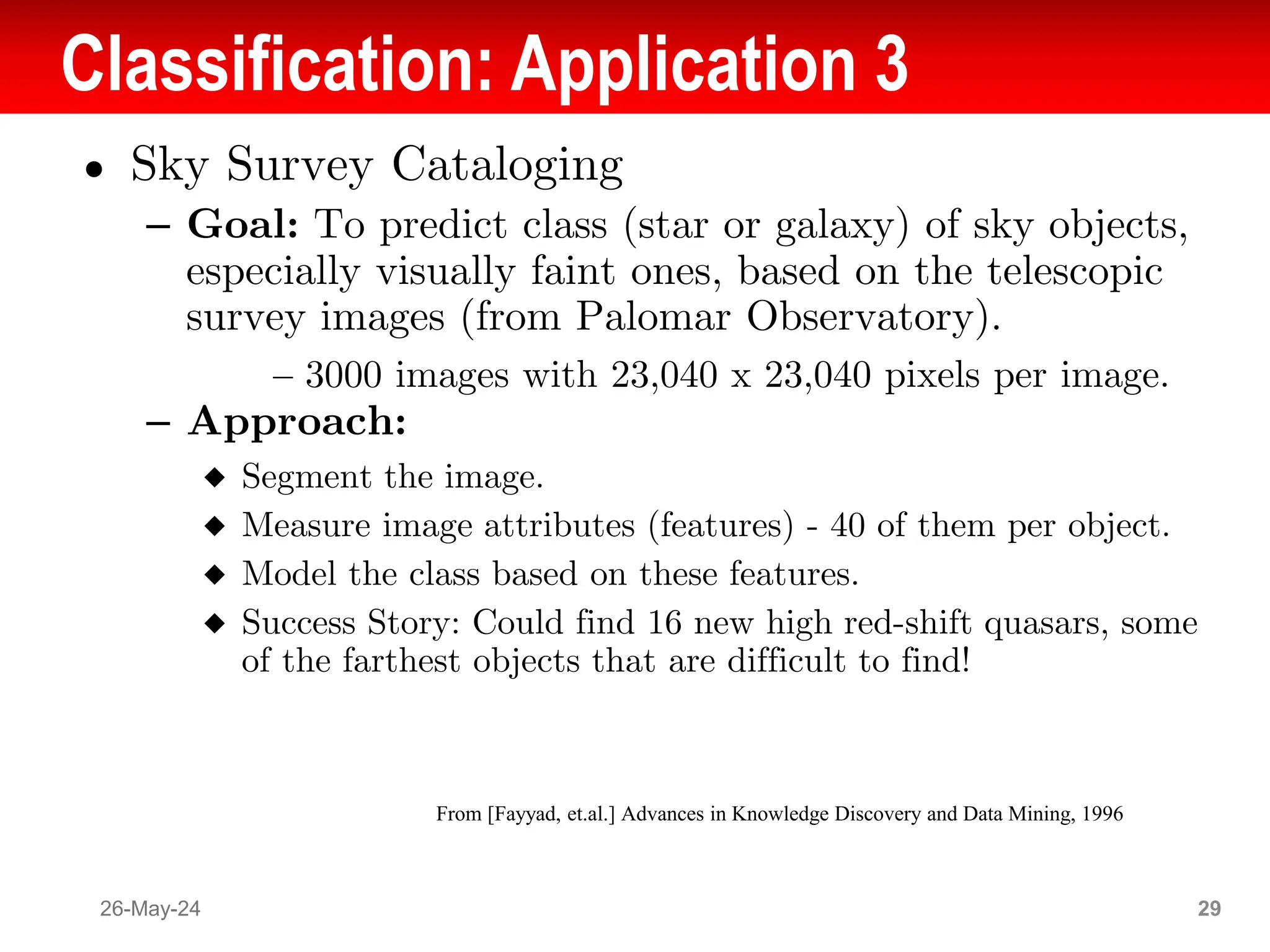 Classification: Application 3
● Sky Survey Cataloging
– Goal: To predict class (star or galaxy) of sky objects,
especially visually faint ones, based on the telescopic
survey images (from Palomar Observatory).
– 3000 images with 23,040 x 23,040 pixels per image.
– Approach:
◆ Segment the image.
◆ Measure image attributes (features) - 40 of them per object.
◆ Model the class based on these features.
◆ Success Story: Could find 16 new high red-shift quasars, some
of the farthest objects that are difficult to find!
26-May-24 29
From [Fayyad, et.al.] Advances in Knowledge Discovery and Data Mining, 1996
 