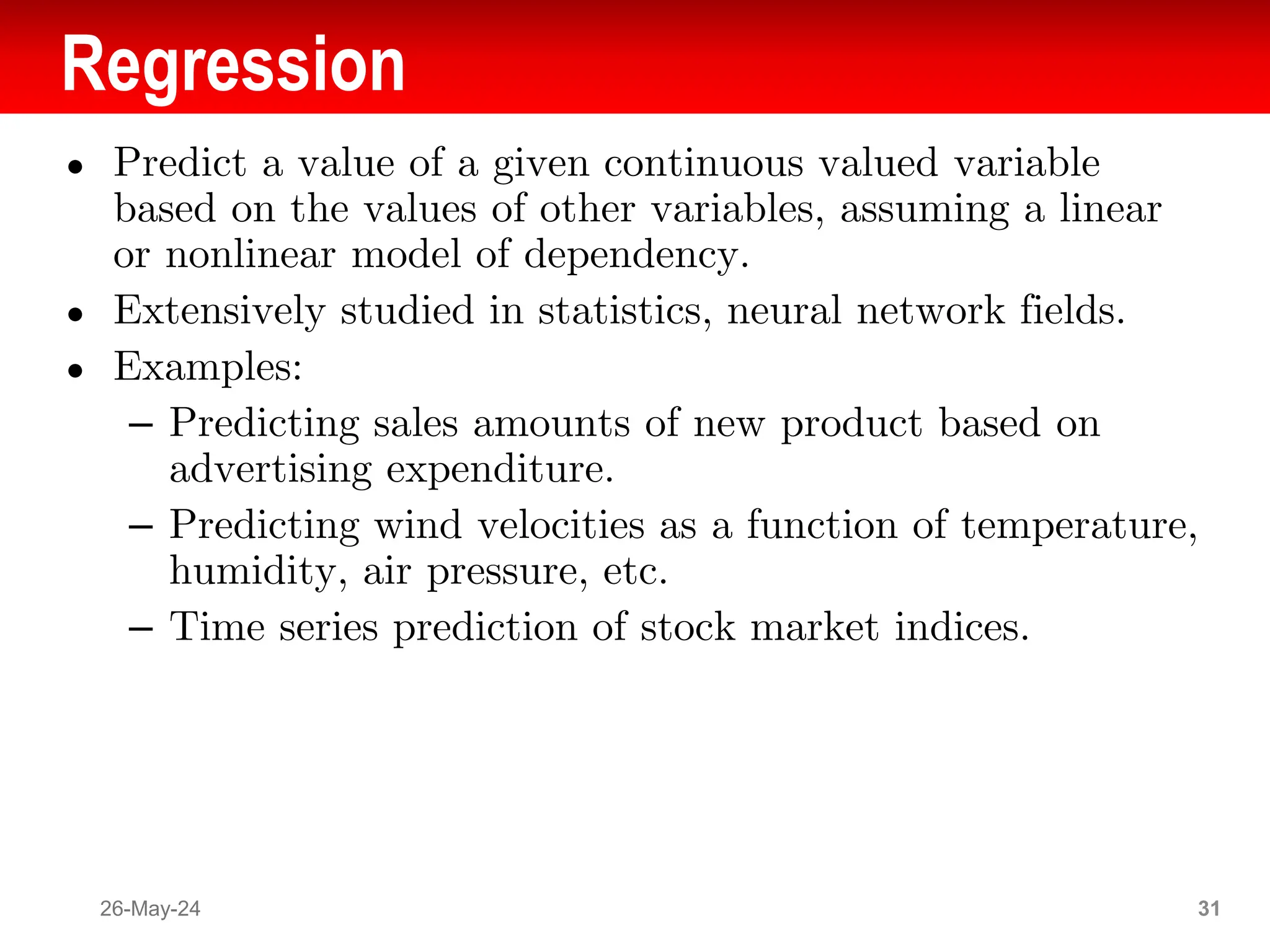 Regression
● Predict a value of a given continuous valued variable
based on the values of other variables, assuming a linear
or nonlinear model of dependency.
● Extensively studied in statistics, neural network fields.
● Examples:
– Predicting sales amounts of new product based on
advertising expenditure.
– Predicting wind velocities as a function of temperature,
humidity, air pressure, etc.
– Time series prediction of stock market indices.
26-May-24 31
 