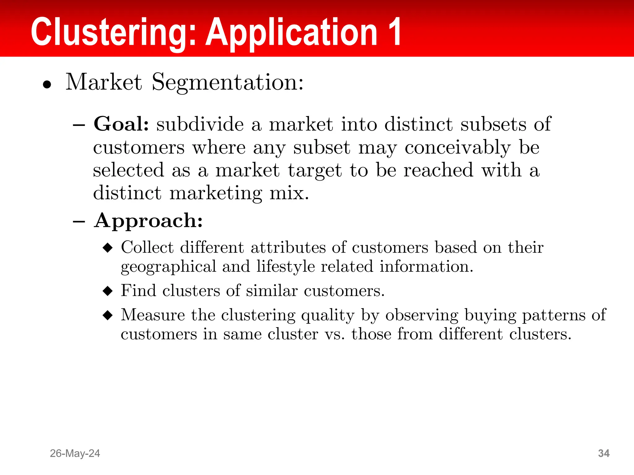 Clustering: Application 1
● Market Segmentation:
– Goal: subdivide a market into distinct subsets of
customers where any subset may conceivably be
selected as a market target to be reached with a
distinct marketing mix.
– Approach:
◆ Collect different attributes of customers based on their
geographical and lifestyle related information.
◆ Find clusters of similar customers.
◆ Measure the clustering quality by observing buying patterns of
customers in same cluster vs. those from different clusters.
26-May-24 34
 