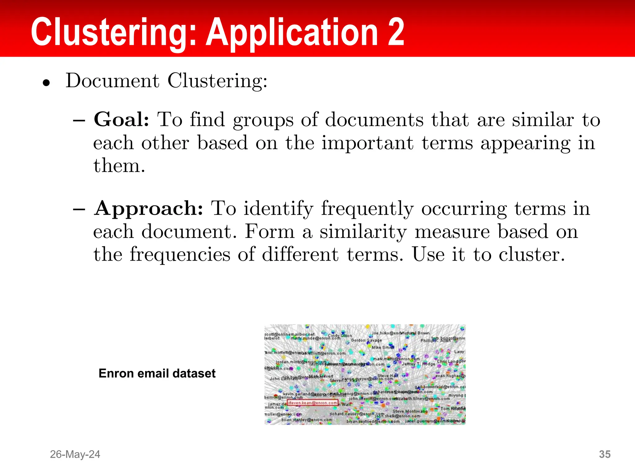 Clustering: Application 2
● Document Clustering:
– Goal: To find groups of documents that are similar to
each other based on the important terms appearing in
them.
– Approach: To identify frequently occurring terms in
each document. Form a similarity measure based on
the frequencies of different terms. Use it to cluster.
26-May-24 35
Enron email dataset
 