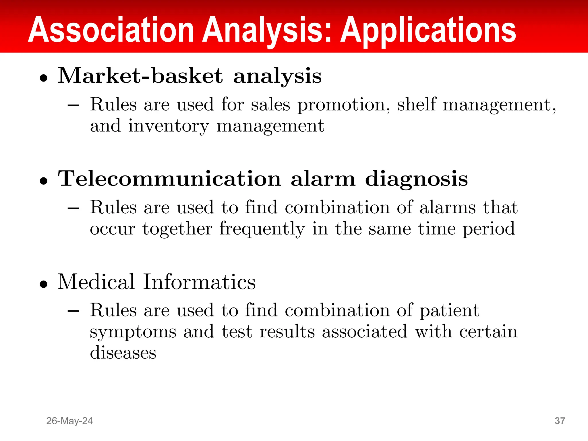 Association Analysis: Applications
● Market-basket analysis
– Rules are used for sales promotion, shelf management,
and inventory management
● Telecommunication alarm diagnosis
– Rules are used to find combination of alarms that
occur together frequently in the same time period
● Medical Informatics
– Rules are used to find combination of patient
symptoms and test results associated with certain
diseases
26-May-24 37
 