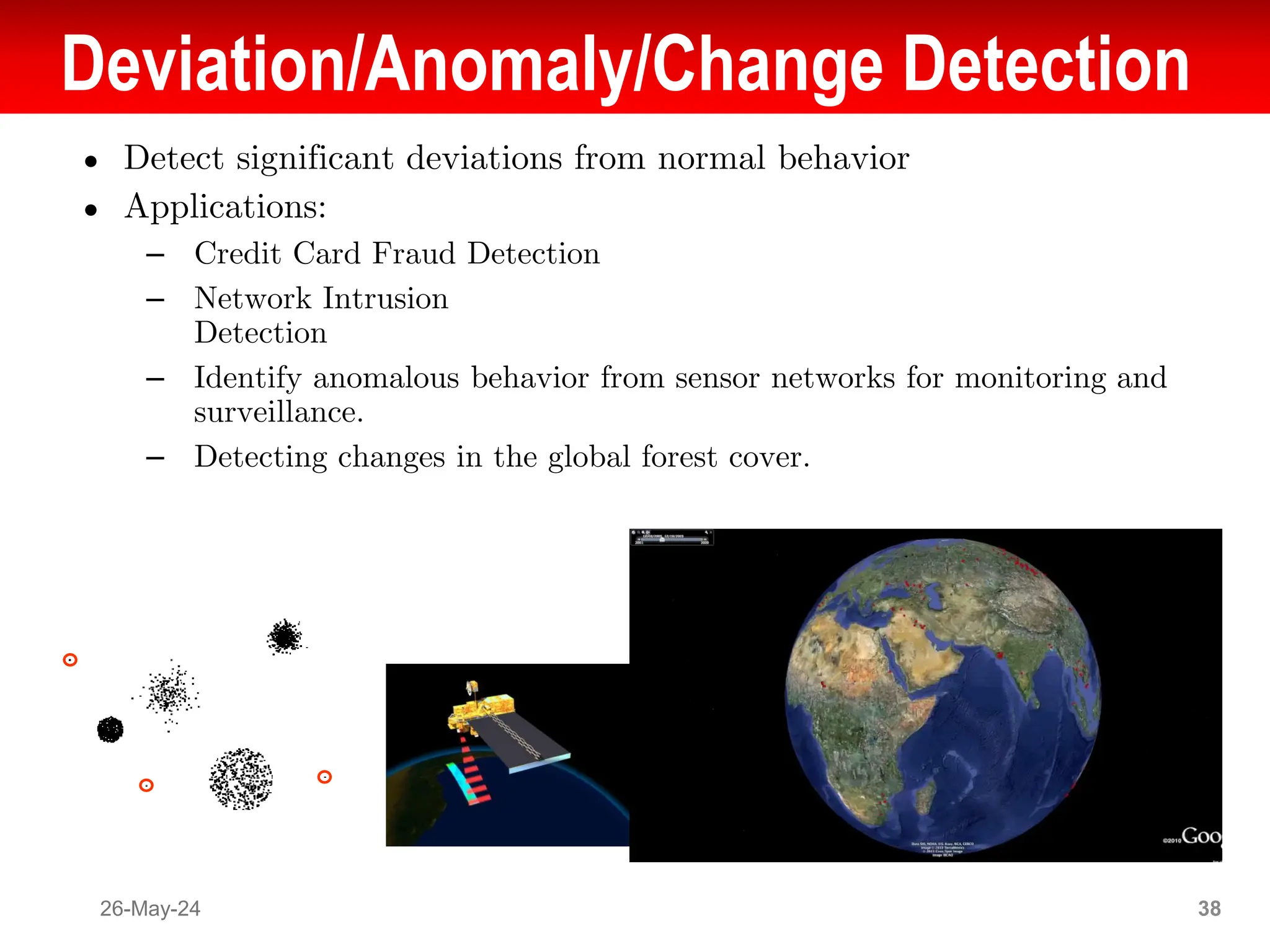 Deviation/Anomaly/Change Detection
● Detect significant deviations from normal behavior
● Applications:
– Credit Card Fraud Detection
– Network Intrusion
Detection
– Identify anomalous behavior from sensor networks for monitoring and
surveillance.
– Detecting changes in the global forest cover.
26-May-24 38
 