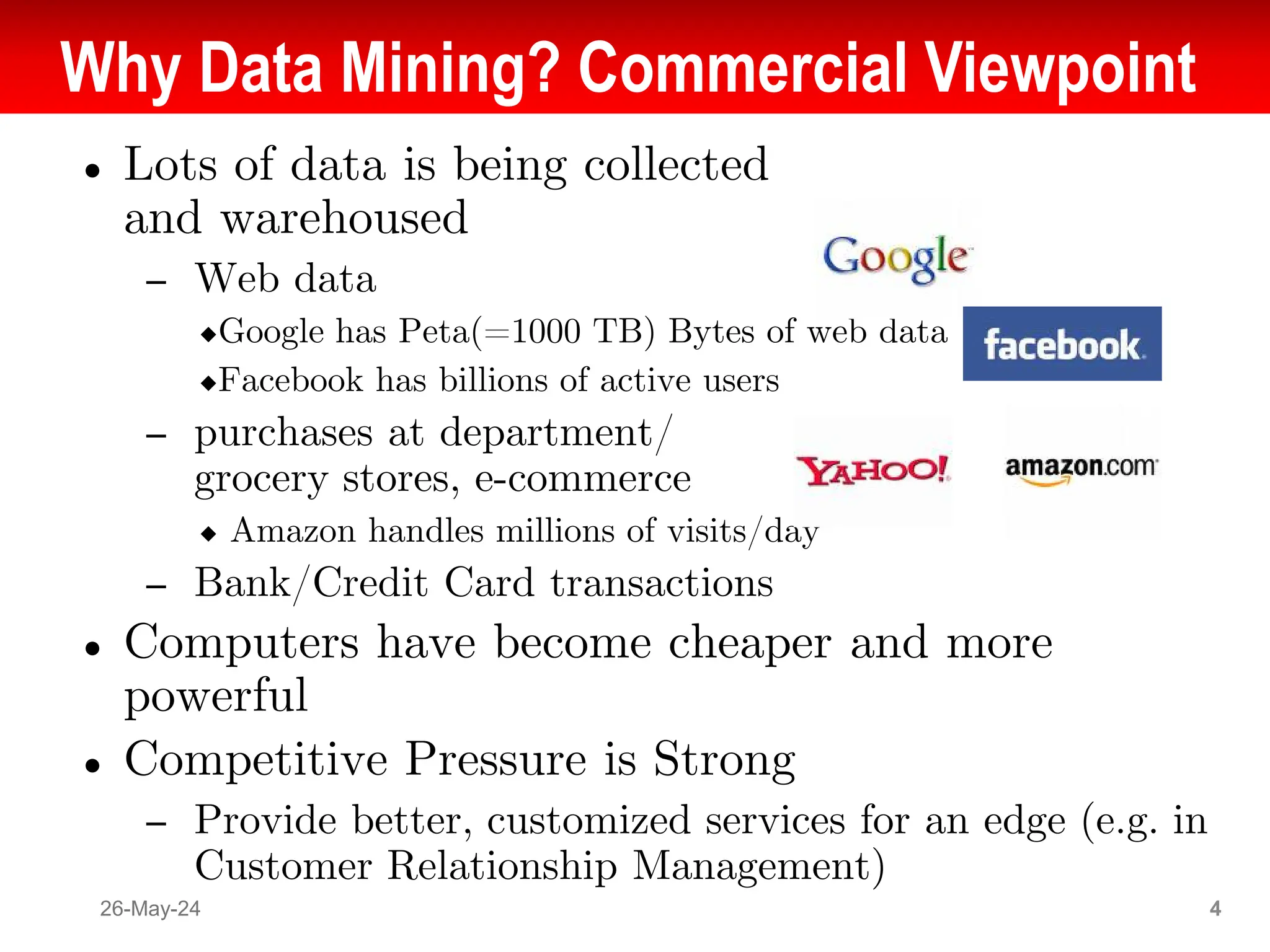 Why Data Mining? Commercial Viewpoint
● Lots of data is being collected
and warehoused
– Web data
◆Google has Peta(=1000 TB) Bytes of web data
◆Facebook has billions of active users
– purchases at department/
grocery stores, e-commerce
◆ Amazon handles millions of visits/day
– Bank/Credit Card transactions
● Computers have become cheaper and more
powerful
● Competitive Pressure is Strong
– Provide better, customized services for an edge (e.g. in
Customer Relationship Management)
26-May-24 4
 