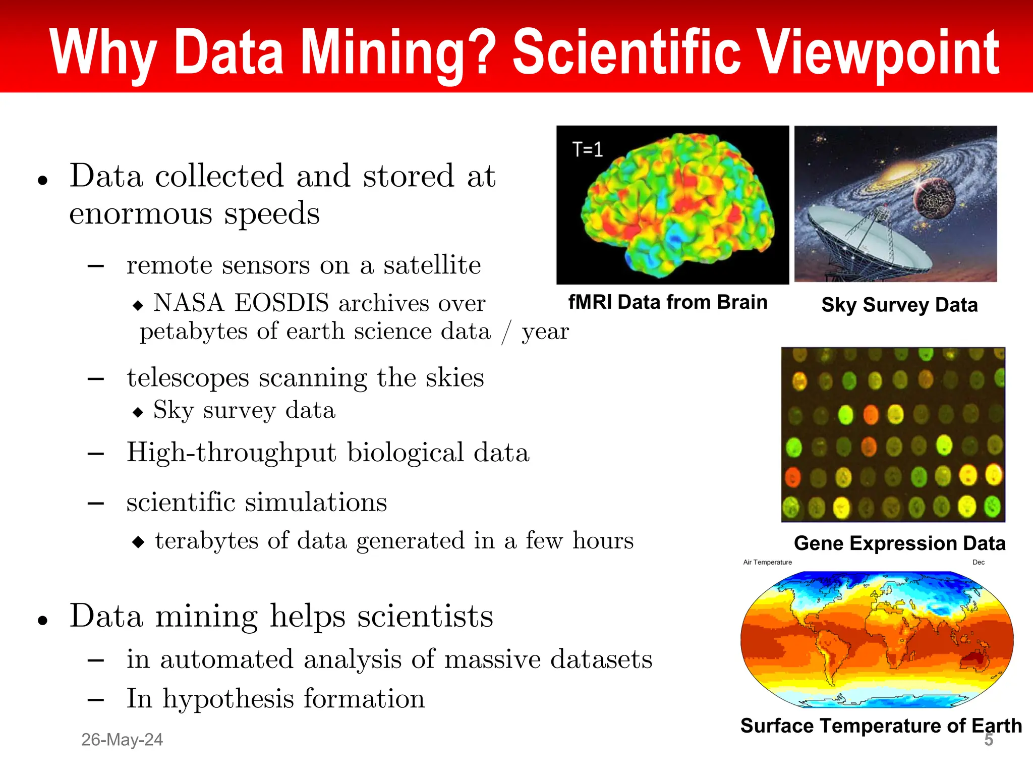 Why Data Mining? Scientific Viewpoint
● Data collected and stored at
enormous speeds
– remote sensors on a satellite
◆ NASA EOSDIS archives over
petabytes of earth science data / year
– telescopes scanning the skies
◆ Sky survey data
– High-throughput biological data
– scientific simulations
◆ terabytes of data generated in a few hours
● Data mining helps scientists
– in automated analysis of massive datasets
– In hypothesis formation
26-May-24 5
fMRI Data from Brain Sky Survey Data
Gene Expression Data
Surface Temperature of Earth
 