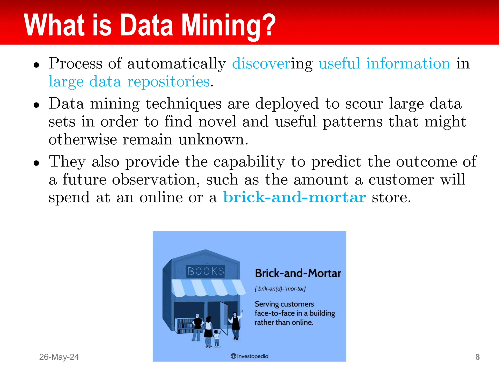 What is Data Mining?
● Process of automatically discovering useful information in
large data repositories.
● Data mining techniques are deployed to scour large data
sets in order to find novel and useful patterns that might
otherwise remain unknown.
● They also provide the capability to predict the outcome of
a future observation, such as the amount a customer will
spend at an online or a brick-and-mortar store.
26-May-24 8
 