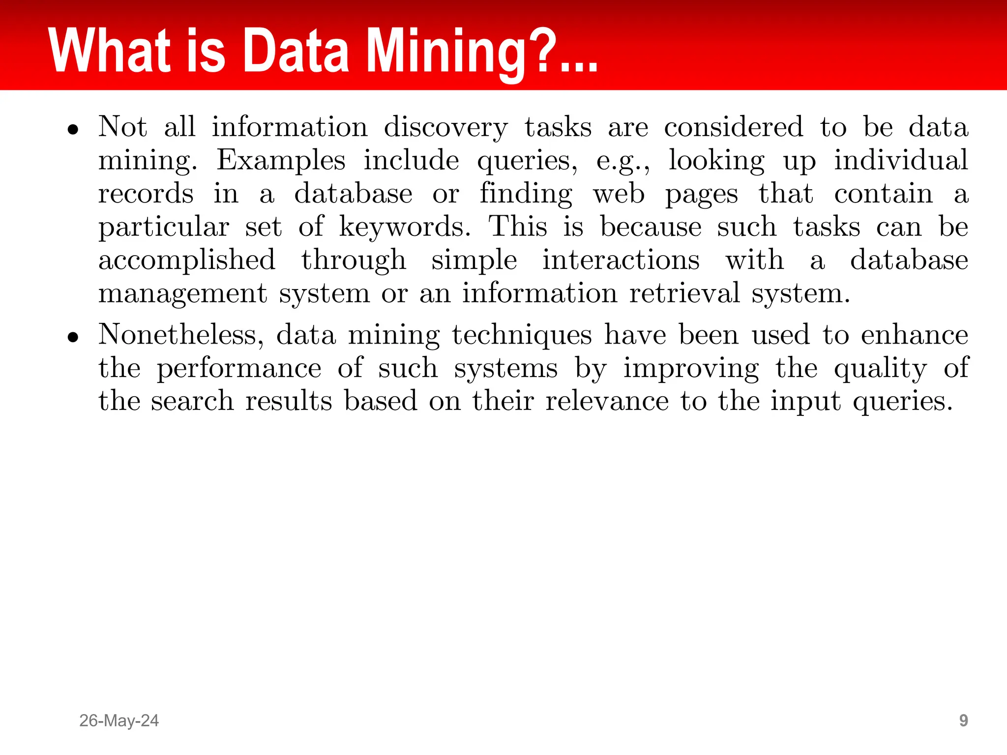 What is Data Mining?...
● Not all information discovery tasks are considered to be data
mining. Examples include queries, e.g., looking up individual
records in a database or finding web pages that contain a
particular set of keywords. This is because such tasks can be
accomplished through simple interactions with a database
management system or an information retrieval system.
● Nonetheless, data mining techniques have been used to enhance
the performance of such systems by improving the quality of
the search results based on their relevance to the input queries.
26-May-24 9
 