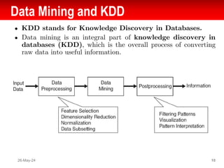 Data Mining and KDD
● KDD stands for Knowledge Discovery in Databases.
● Data mining is an integral part of knowledge discovery in
databases (KDD), which is the overall process of converting
raw data into useful information.
26-May-24 10
 