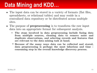 Data Mining and KDD…
● The input data can be stored in a variety of formats (flat files,
spreadsheets, or relational tables) and may reside in a
centralized data repository or be distributed across multiple
sites.
● The purpose of preprocessing is to transform the raw input
data into an appropriate format for subsequent analysis.
– The steps involved in data preprocessing include fusing data
from multiple sources, cleaning data to remove noise and
duplicate observations, and selecting records and features that
are relevant to the data mining task at hand.
• Because of the many ways data can be collected and stored,
data preprocessing is perhaps the most laborious and time -
consuming step in the overall knowledge discovery process.
26-May-24 11
 