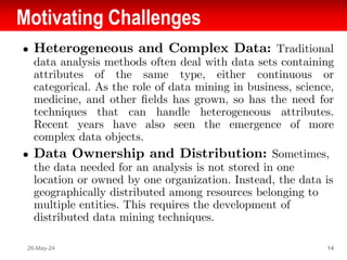 Motivating Challenges
● Heterogeneous and Complex Data: Traditional
data analysis methods often deal with data sets containing
attributes of the same type, either continuous or
categorical. As the role of data mining in business, science,
medicine, and other ﬁelds has grown, so has the need for
techniques that can handle heterogeneous attributes.
Recent years have also seen the emergence of more
complex data objects.
● Data Ownership and Distribution: Sometimes,
the data needed for an analysis is not stored in one
location or owned by one organization. Instead, the data is
geographically distributed among resources belonging to
multiple entities. This requires the development of
distributed data mining techniques.
26-May-24 14
 