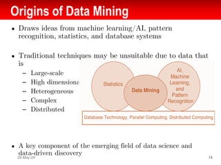 Origins of Data Mining
● Draws ideas from machine learning/AI, pattern
recognition, statistics, and database systems
● Traditional techniques may be unsuitable due to data that
is
– Large-scale
– High dimensional
– Heterogeneous
– Complex
– Distributed
● A key component of the emerging field of data science and
data-driven discovery
26-May-24 16
 