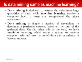 Is data mining same as machine learning?
• Data mining is designed to extract the rules from large
quantities of data, while machine learning teaches a
computer how to learn and comprehend the given
parameters.
• Data mining is simply a method of researching to
determine a particular outcome based on the total of the
gathered data. On the other side of the coin, we have
machine learning, which trains a system to perform
complex tasks and uses harvested data and experience to
become smarter.
26-May-24 17
 