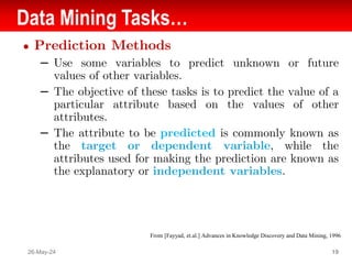 Data Mining Tasks…
● Prediction Methods
– Use some variables to predict unknown or future
values of other variables.
– The objective of these tasks is to predict the value of a
particular attribute based on the values of other
attributes.
– The attribute to be predicted is commonly known as
the target or dependent variable, while the
attributes used for making the prediction are known as
the explanatory or independent variables.
26-May-24 19
From [Fayyad, et.al.] Advances in Knowledge Discovery and Data Mining, 1996
 