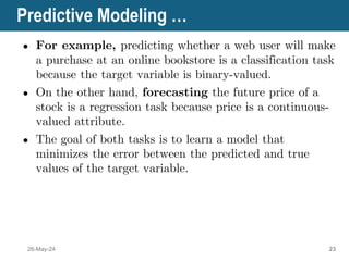 Predictive Modeling …
● For example, predicting whether a web user will make
a purchase at an online bookstore is a classification task
because the target variable is binary-valued.
● On the other hand, forecasting the future price of a
stock is a regression task because price is a continuous-
valued attribute.
● The goal of both tasks is to learn a model that
minimizes the error between the predicted and true
values of the target variable.
26-May-24 23
 