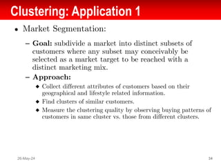 Clustering: Application 1
● Market Segmentation:
– Goal: subdivide a market into distinct subsets of
customers where any subset may conceivably be
selected as a market target to be reached with a
distinct marketing mix.
– Approach:
◆ Collect different attributes of customers based on their
geographical and lifestyle related information.
◆ Find clusters of similar customers.
◆ Measure the clustering quality by observing buying patterns of
customers in same cluster vs. those from different clusters.
26-May-24 34
 