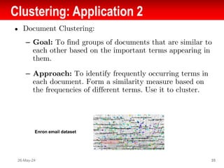 Clustering: Application 2
● Document Clustering:
– Goal: To find groups of documents that are similar to
each other based on the important terms appearing in
them.
– Approach: To identify frequently occurring terms in
each document. Form a similarity measure based on
the frequencies of different terms. Use it to cluster.
26-May-24 35
Enron email dataset
 