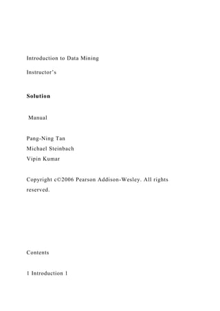 Introduction to Data Mining
Instructor’s
Solution
Manual
Pang-Ning Tan
Michael Steinbach
Vipin Kumar
Copyright c©2006 Pearson Addison-Wesley. All rights
reserved.
Contents
1 Introduction 1
 
