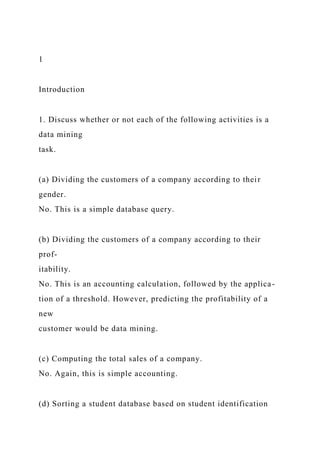 1
Introduction
1. Discuss whether or not each of the following activities is a
data mining
task.
(a) Dividing the customers of a company according to their
gender.
No. This is a simple database query.
(b) Dividing the customers of a company according to their
prof-
itability.
No. This is an accounting calculation, followed by the applica-
tion of a threshold. However, predicting the profitability of a
new
customer would be data mining.
(c) Computing the total sales of a company.
No. Again, this is simple accounting.
(d) Sorting a student database based on student identification
 