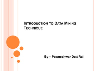 INTRODUCTION TO DATA MINING
TECHNIQUE
By – Pawneshwar Datt Rai
 