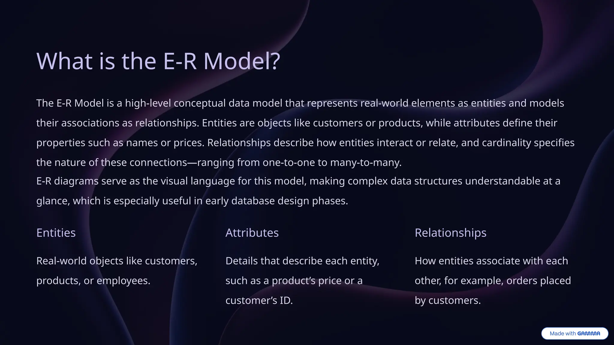 What is the E-R Model?
The E-R Model is a high-level conceptual data model that represents real-world elements as entities and models
their associations as relationships. Entities are objects like customers or products, while attributes define their
properties such as names or prices. Relationships describe how entities interact or relate, and cardinality specifies
the nature of these connections—ranging from one-to-one to many-to-many.
E-R diagrams serve as the visual language for this model, making complex data structures understandable at a
glance, which is especially useful in early database design phases.
Entities
Real-world objects like customers,
products, or employees.
Attributes
Details that describe each entity,
such as a product’s price or a
customer’s ID.
Relationships
How entities associate with each
other, for example, orders placed
by customers.
 