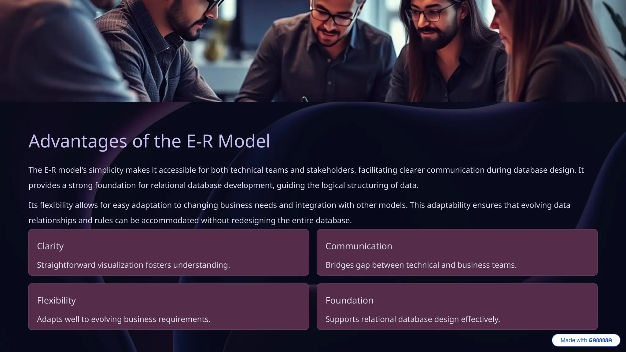 Advantages of the E-R Model
The E-R model's simplicity makes it accessible for both technical teams and stakeholders, facilitating clearer communication during database design. It
provides a strong foundation for relational database development, guiding the logical structuring of data.
Its flexibility allows for easy adaptation to changing business needs and integration with other models. This adaptability ensures that evolving data
relationships and rules can be accommodated without redesigning the entire database.
Clarity
Straightforward visualization fosters understanding.
Communication
Bridges gap between technical and business teams.
Flexibility
Adapts well to evolving business requirements.
Foundation
Supports relational database design effectively.
 