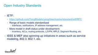  IETF:
 https://github.com/YangModels/yang/tree/master/standard/ietf/RFC
 Range of basic models standardized
 Interfaces, notifications, IP address management, etc.
 More model in draft status under development:
 Inventory, ACLs, routing protocols, L2VPN, MPLS, Segment Routing, etc.
 IEEE & MEF also spinning up initiatives in areas such as service
modeling, 802.3, 802.1, etc.
Open Industry Standards
 
