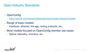  OpenConfig:
 https://github.com/openconfig/public/tree/master/release/models
 Range of basic models:
 Interfaces, ethernet, link agg, routing protocols, etc.
 More models focused on OpenConfig member use cases:
 Optical, telemetry, inventory, etc.
Open Industry Standards
 