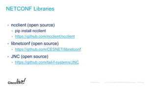  ncclient (open source)
 pip install ncclient
 https://github.com/ncclient/ncclient
 libnetconf (open source)
 https://github.com/CESNET/libnetconf
 JNC (open source)
 https://github.com/tail-f-systems/JNC
NETCONF Libraries
 