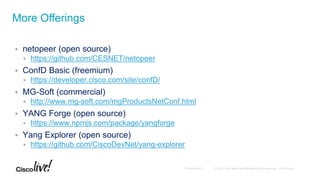  netopeer (open source)
 https://github.com/CESNET/netopeer
 ConfD Basic (freemium)
 https://developer.cisco.com/site/confD/
 MG-Soft (commercial)
 http://www.mg-soft.com/mgProductsNetConf.html
 YANG Forge (open source)
 https://www.npmjs.com/package/yangforge
 Yang Explorer (open source)
 https://github.com/CiscoDevNet/yang-explorer
More Offerings
 