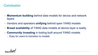  Momentum building behind data models for device and network
layers
 Vendors and operators unifying behind open YANG models
 Broad availability of YANG data models at device layer a reality
 Community investing in tooling built around YANG models
 Easy for users to transition to models
Conclusion
 