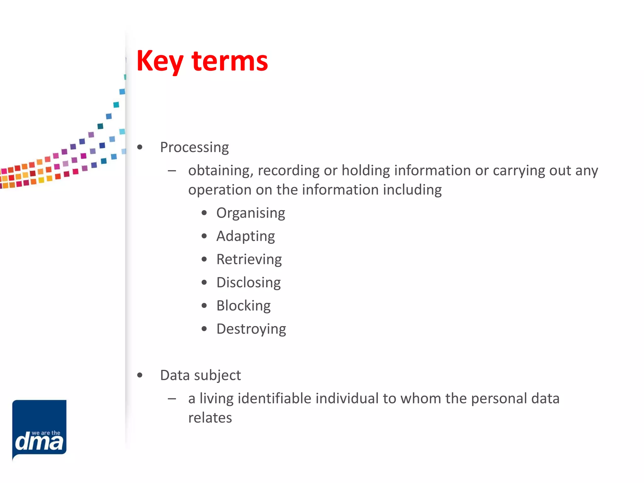 Key terms
• Processing
– obtaining, recording or holding information or carrying out any
operation on the information including
• Organising
• Adapting
• Retrieving
• Disclosing
• Blocking
• Destroying
• Data subject
– a living identifiable individual to whom the personal data
relates
 