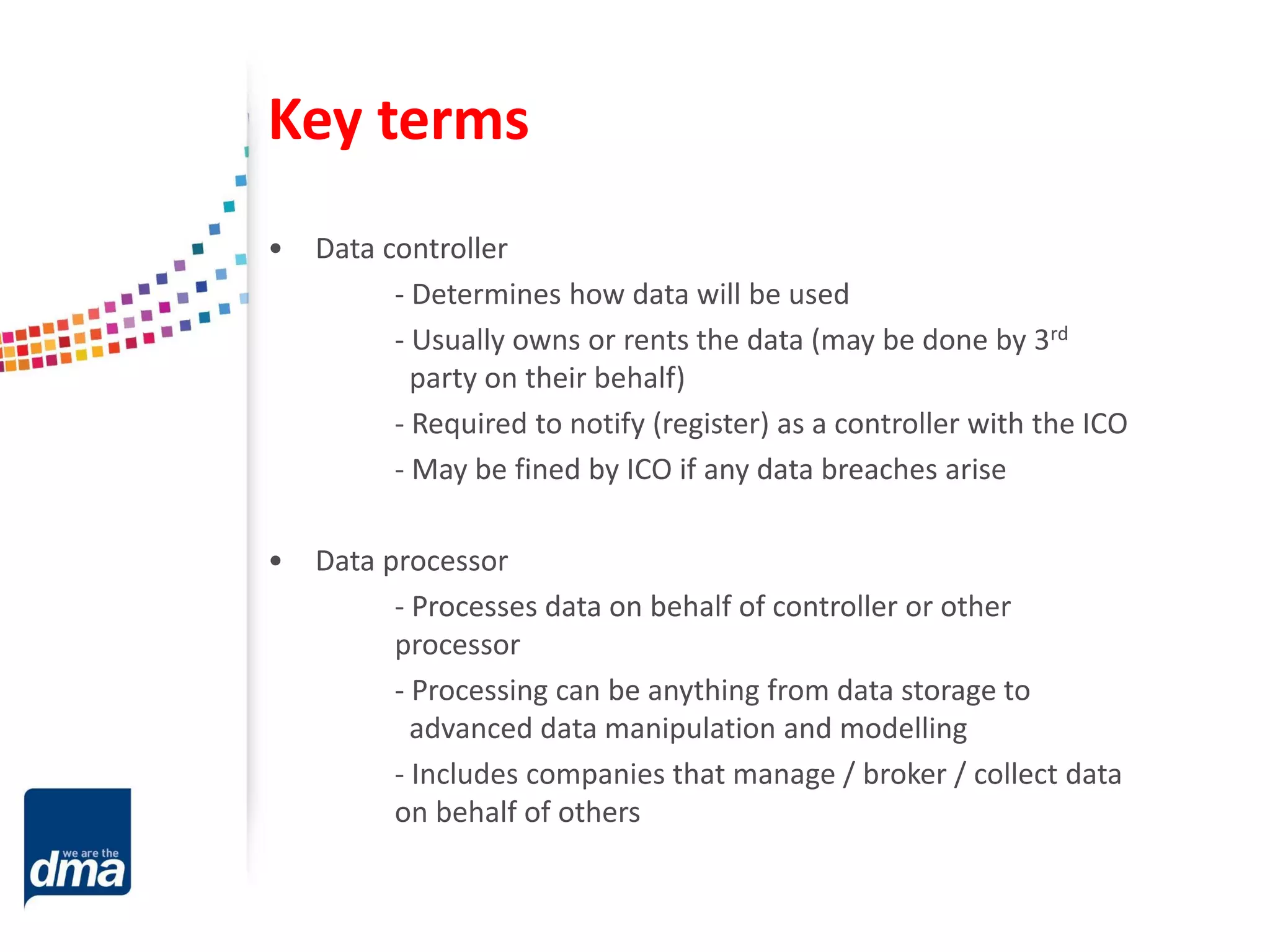 Key terms
• Data controller
- Determines how data will be used
- Usually owns or rents the data (may be done by 3rd
party on their behalf)
- Required to notify (register) as a controller with the ICO
- May be fined by ICO if any data breaches arise
• Data processor
- Processes data on behalf of controller or other
processor
- Processing can be anything from data storage to
advanced data manipulation and modelling
- Includes companies that manage / broker / collect data
on behalf of others
 
