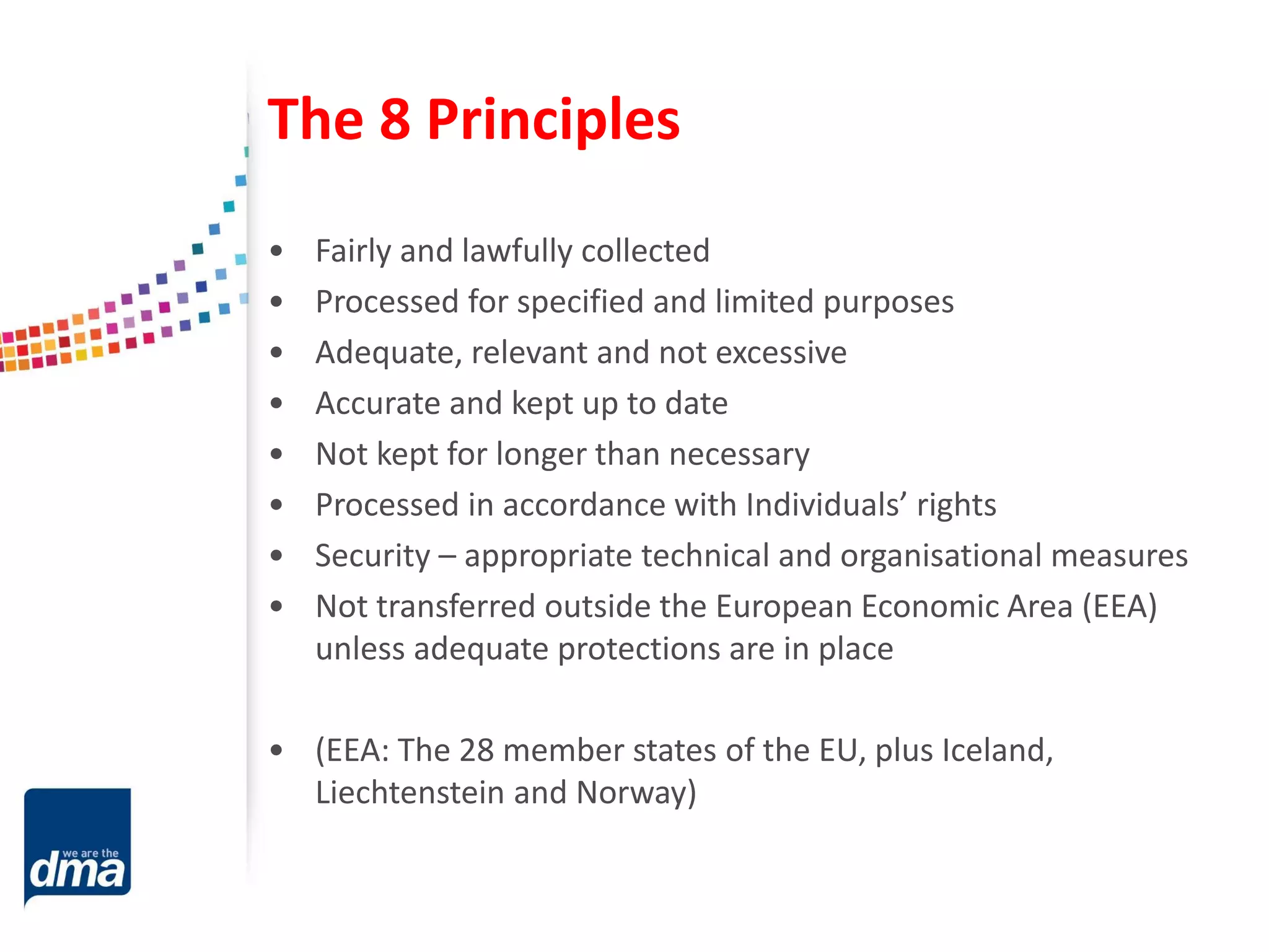 The 8 Principles
• Fairly and lawfully collected
• Processed for specified and limited purposes
• Adequate, relevant and not excessive
• Accurate and kept up to date
• Not kept for longer than necessary
• Processed in accordance with Individuals’ rights
• Security – appropriate technical and organisational measures
• Not transferred outside the European Economic Area (EEA)
unless adequate protections are in place
• (EEA: The 28 member states of the EU, plus Iceland,
Liechtenstein and Norway)
 