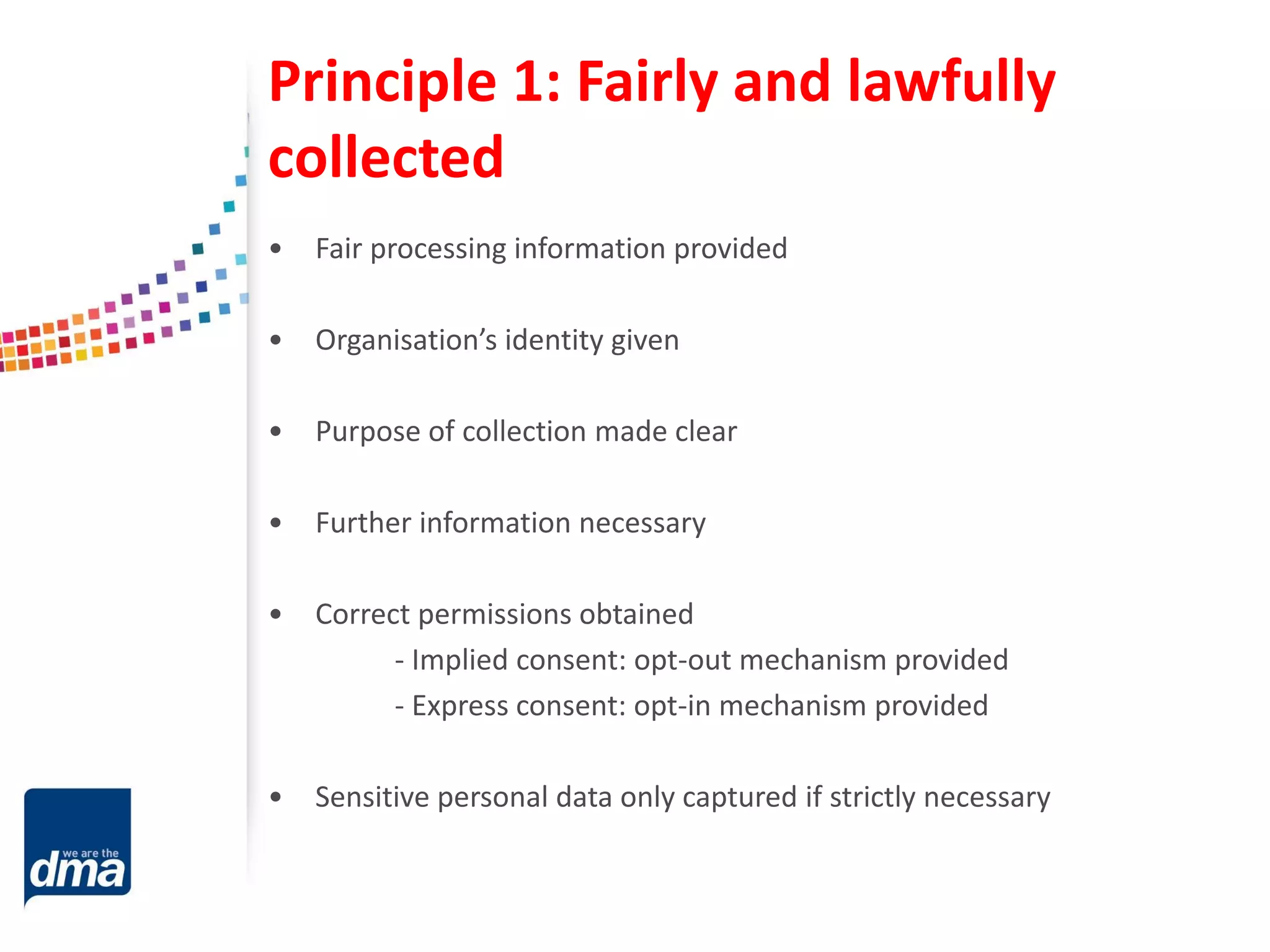 Principle 1: Fairly and lawfully
collected
• Fair processing information provided
• Organisation’s identity given
• Purpose of collection made clear
• Further information necessary
• Correct permissions obtained
- Implied consent: opt-out mechanism provided
- Express consent: opt-in mechanism provided
• Sensitive personal data only captured if strictly necessary
 