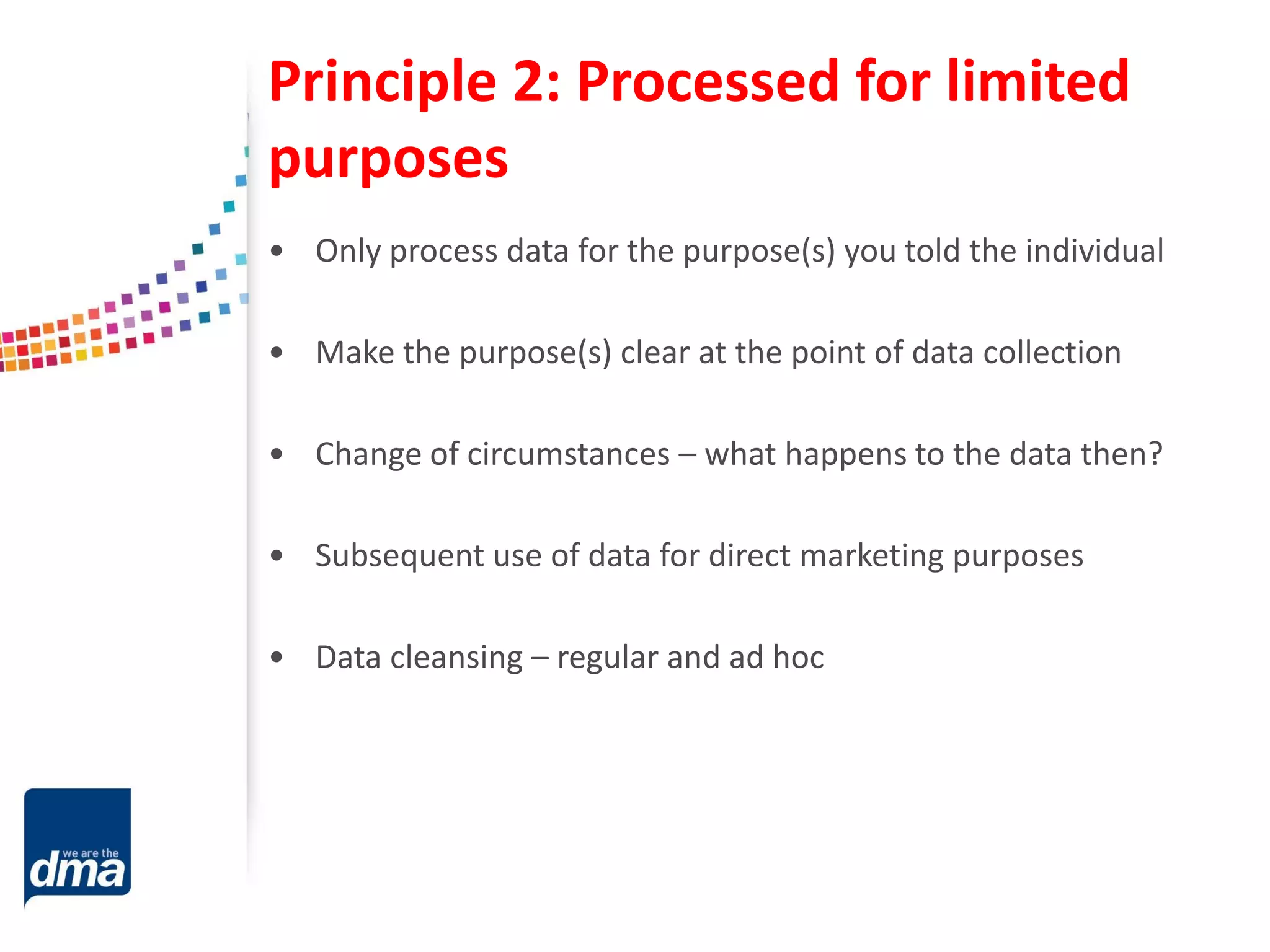 Principle 2: Processed for limited
purposes
• Only process data for the purpose(s) you told the individual
• Make the purpose(s) clear at the point of data collection
• Change of circumstances – what happens to the data then?
• Subsequent use of data for direct marketing purposes
• Data cleansing – regular and ad hoc
 