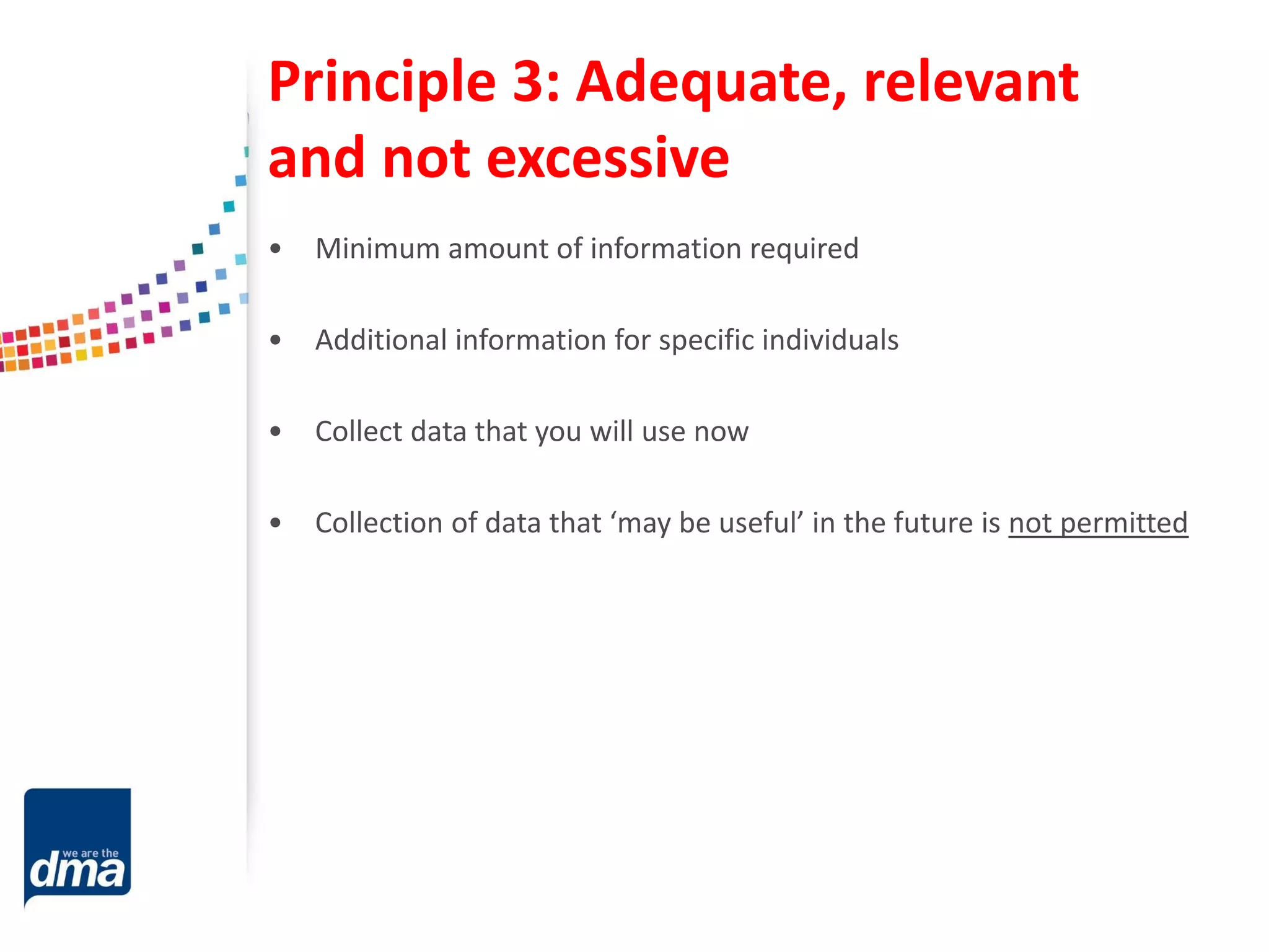Principle 3: Adequate, relevant
and not excessive
• Minimum amount of information required
• Additional information for specific individuals
• Collect data that you will use now
• Collection of data that ‘may be useful’ in the future is not permitted
 