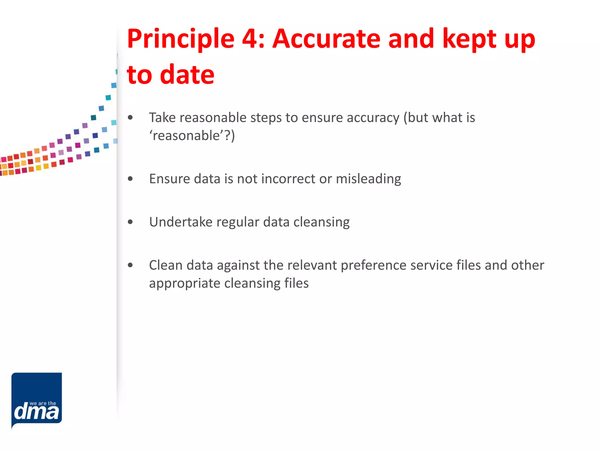 Principle 4: Accurate and kept up
to date
• Take reasonable steps to ensure accuracy (but what is
‘reasonable’?)
• Ensure data is not incorrect or misleading
• Undertake regular data cleansing
• Clean data against the relevant preference service files and other
appropriate cleansing files
 