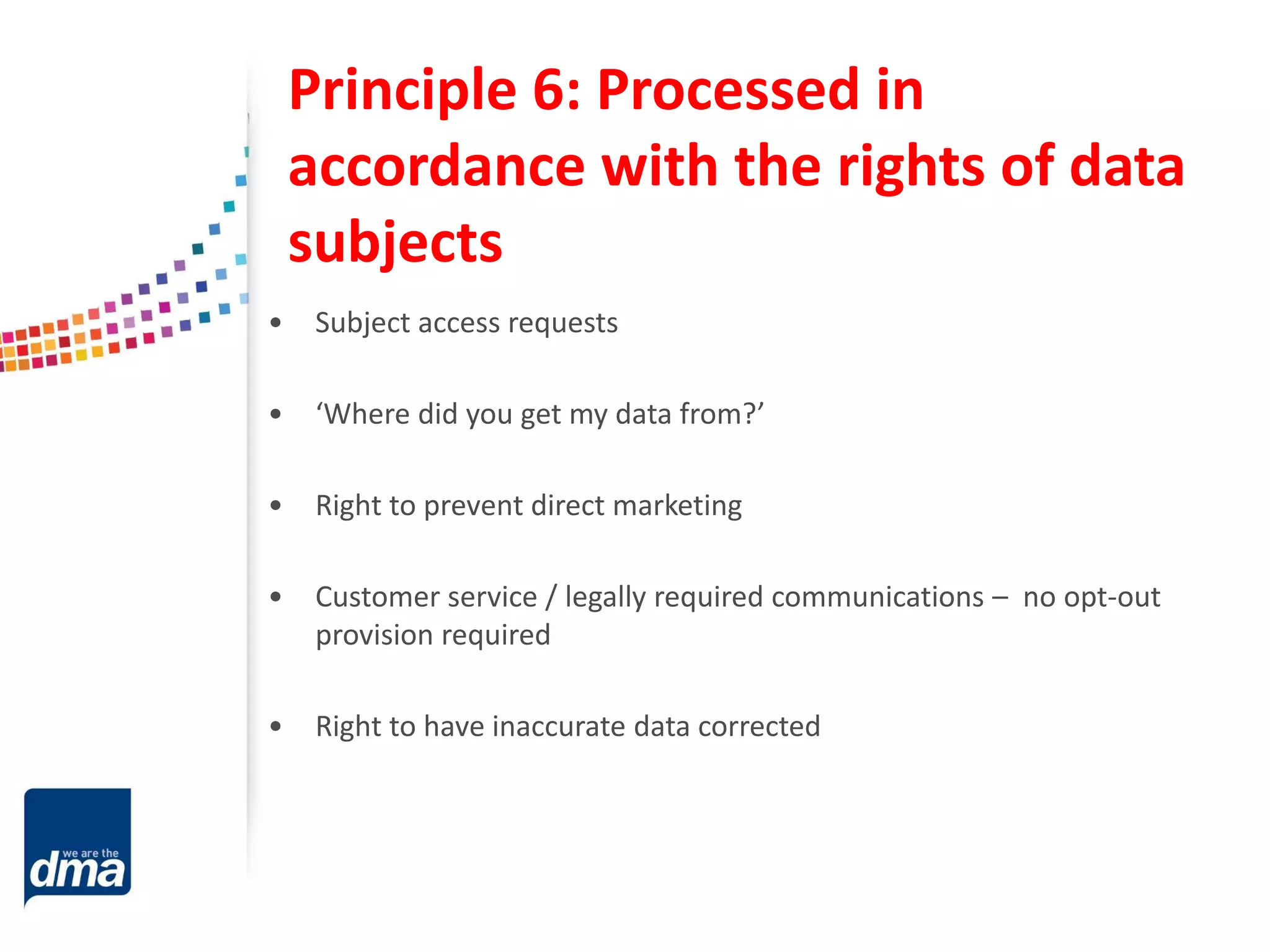 Principle 6: Processed in
accordance with the rights of data
subjects
• Subject access requests
• ‘Where did you get my data from?’
• Right to prevent direct marketing
• Customer service / legally required communications – no opt-out
provision required
• Right to have inaccurate data corrected
 