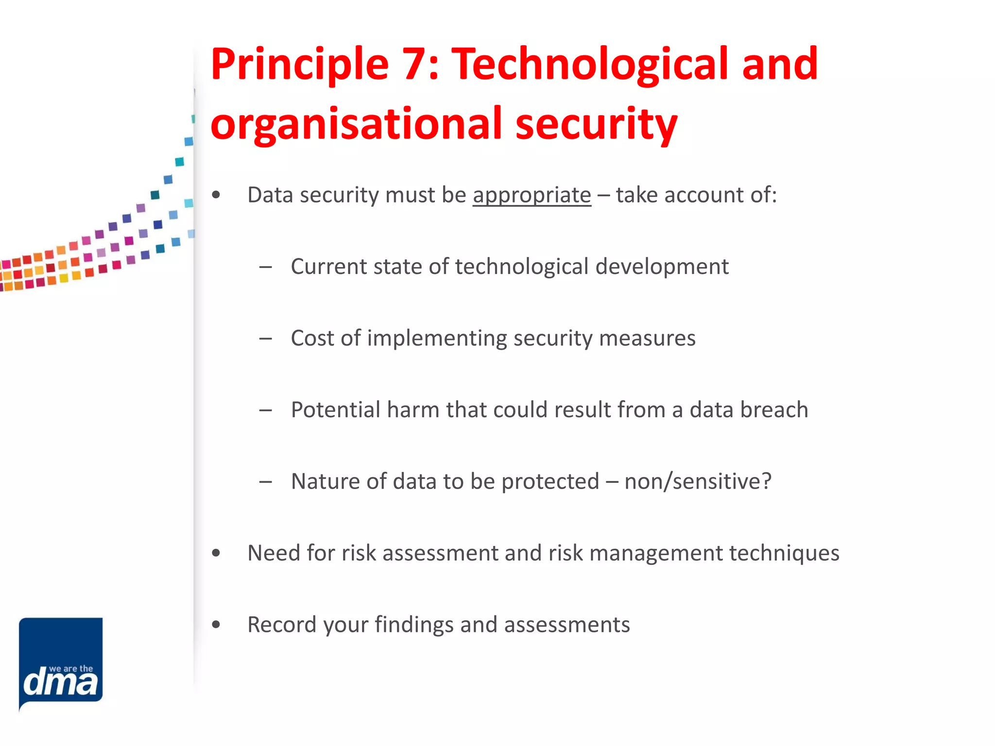 Principle 7: Technological and
organisational security
• Data security must be appropriate – take account of:
– Current state of technological development
– Cost of implementing security measures
– Potential harm that could result from a data breach
– Nature of data to be protected – non/sensitive?
• Need for risk assessment and risk management techniques
• Record your findings and assessments
 