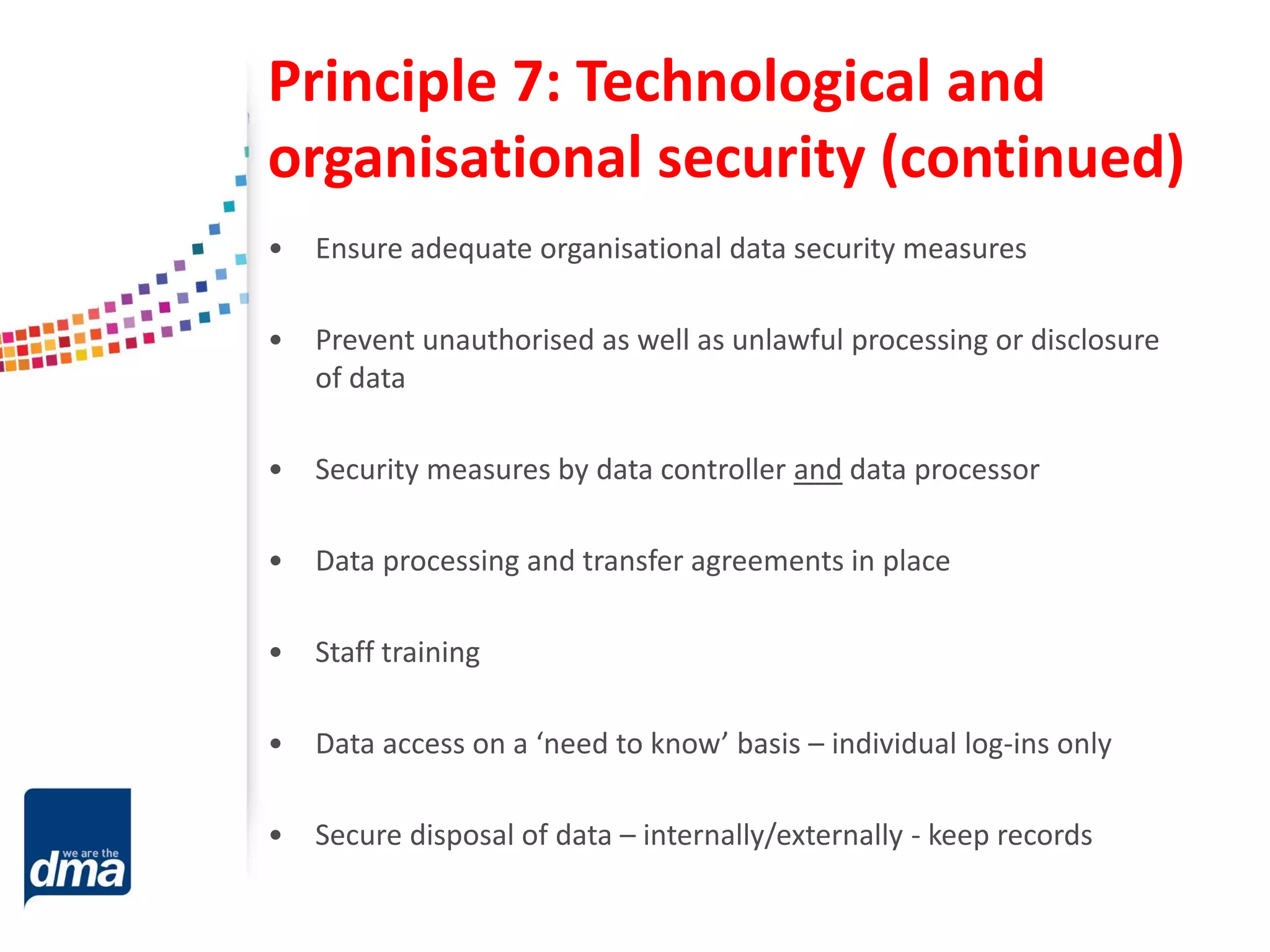 Principle 7: Technological and
organisational security (continued)
• Ensure adequate organisational data security measures
• Prevent unauthorised as well as unlawful processing or disclosure
of data
• Security measures by data controller and data processor
• Data processing and transfer agreements in place
• Staff training
• Data access on a ‘need to know’ basis – individual log-ins only
• Secure disposal of data – internally/externally - keep records
 