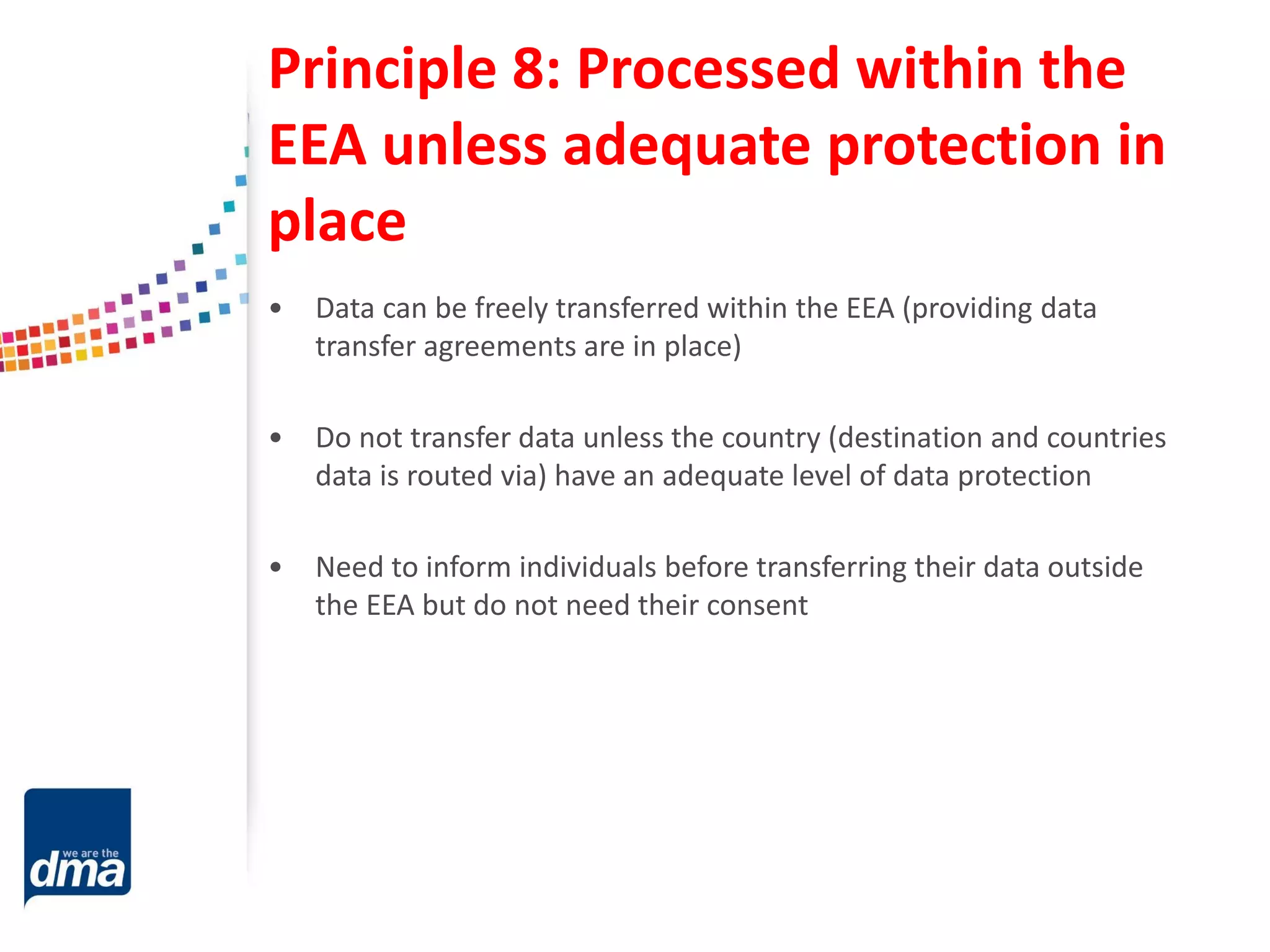 Principle 8: Processed within the
EEA unless adequate protection in
place
• Data can be freely transferred within the EEA (providing data
transfer agreements are in place)
• Do not transfer data unless the country (destination and countries
data is routed via) have an adequate level of data protection
• Need to inform individuals before transferring their data outside
the EEA but do not need their consent
 