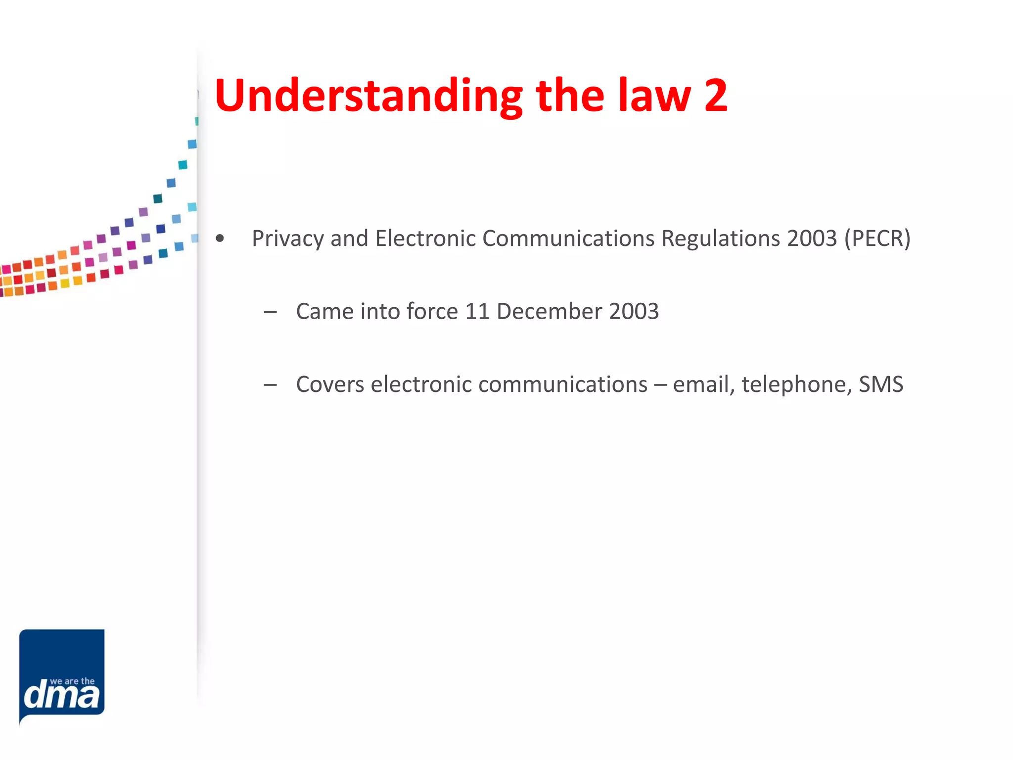 Understanding the law 2
• Privacy and Electronic Communications Regulations 2003 (PECR)
– Came into force 11 December 2003
– Covers electronic communications – email, telephone, SMS
 