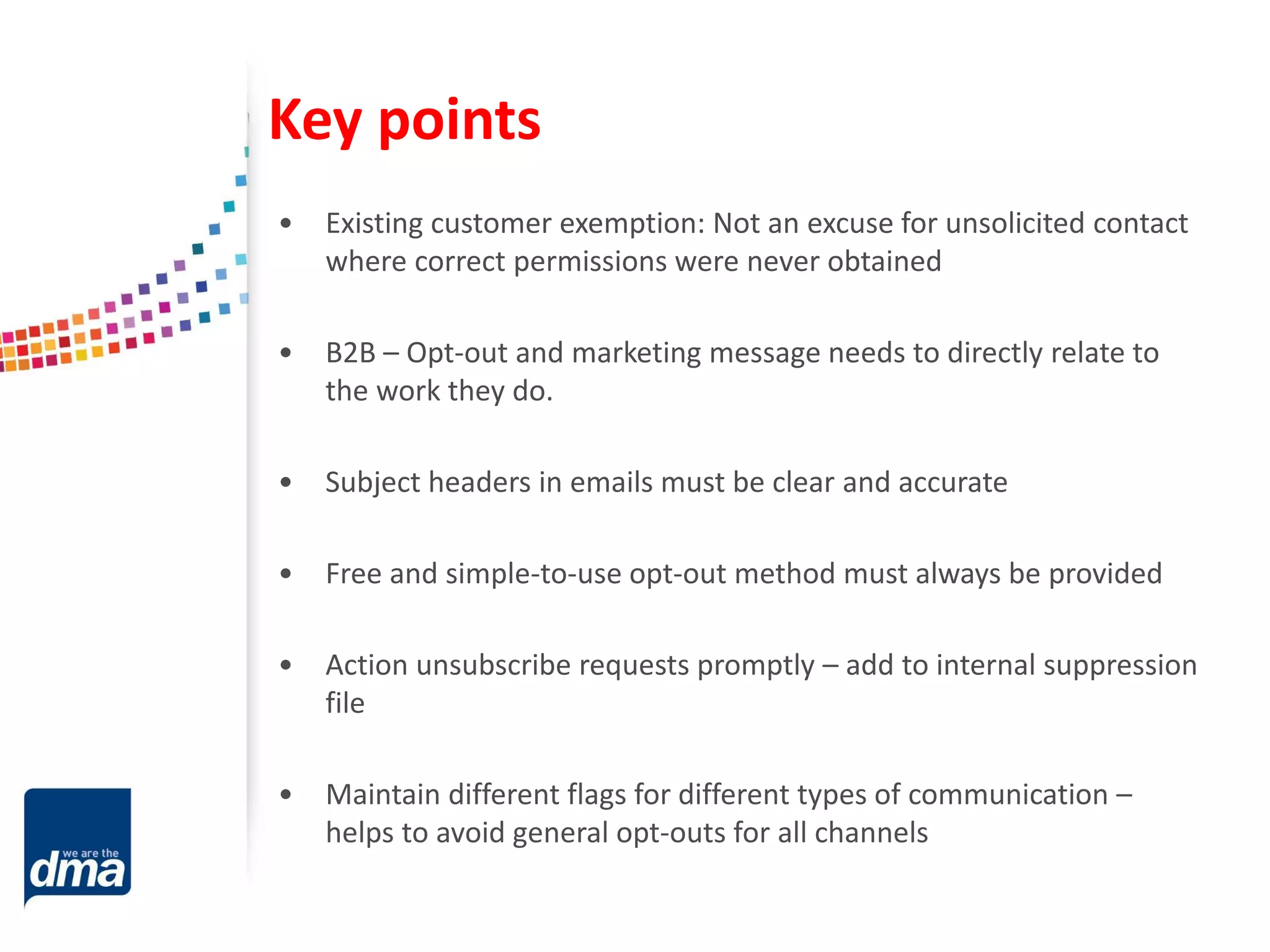 Key points
• Existing customer exemption: Not an excuse for unsolicited contact
where correct permissions were never obtained
• B2B – Opt-out and marketing message needs to directly relate to
the work they do.
• Subject headers in emails must be clear and accurate
• Free and simple-to-use opt-out method must always be provided
• Action unsubscribe requests promptly – add to internal suppression
file
• Maintain different flags for different types of communication –
helps to avoid general opt-outs for all channels
 