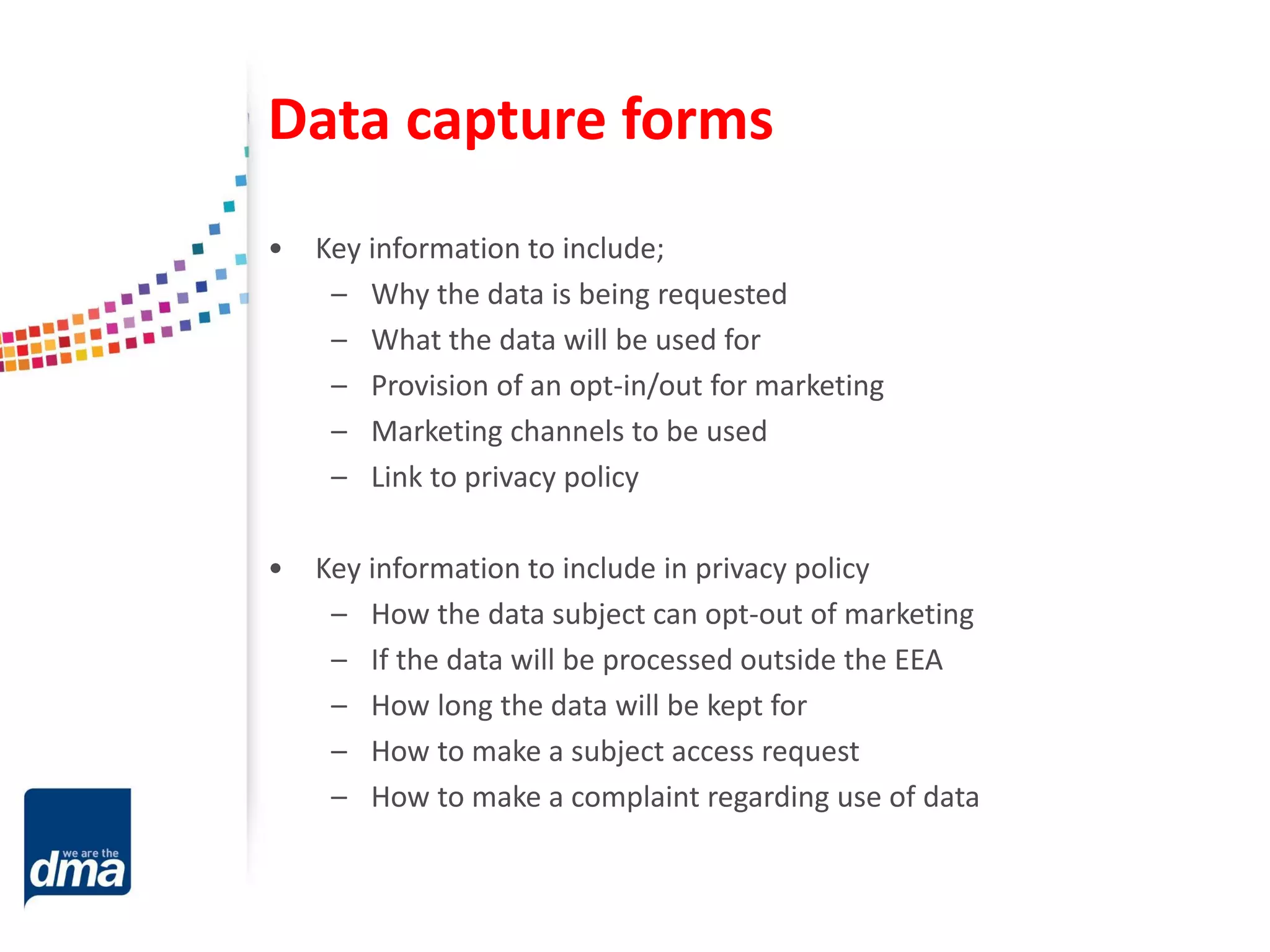 Data capture forms
• Key information to include;
– Why the data is being requested
– What the data will be used for
– Provision of an opt-in/out for marketing
– Marketing channels to be used
– Link to privacy policy
• Key information to include in privacy policy
– How the data subject can opt-out of marketing
– If the data will be processed outside the EEA
– How long the data will be kept for
– How to make a subject access request
– How to make a complaint regarding use of data
 