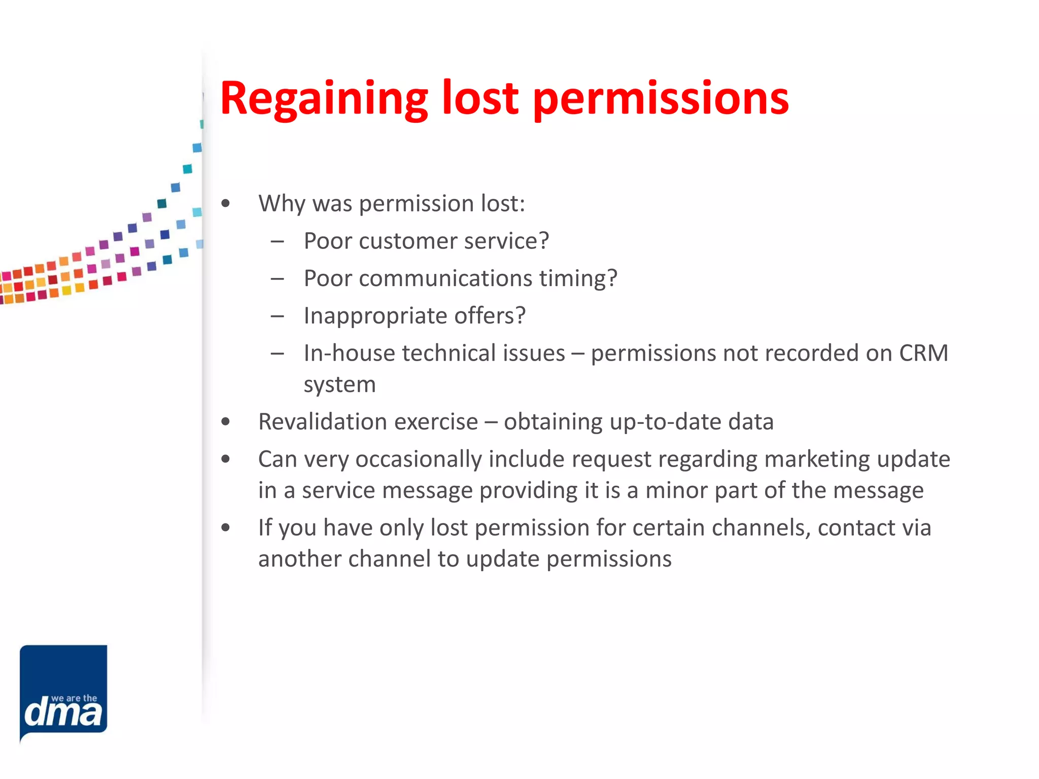 Regaining lost permissions
• Why was permission lost:
– Poor customer service?
– Poor communications timing?
– Inappropriate offers?
– In-house technical issues – permissions not recorded on CRM
system
• Revalidation exercise – obtaining up-to-date data
• Can very occasionally include request regarding marketing update
in a service message providing it is a minor part of the message
• If you have only lost permission for certain channels, contact via
another channel to update permissions
 